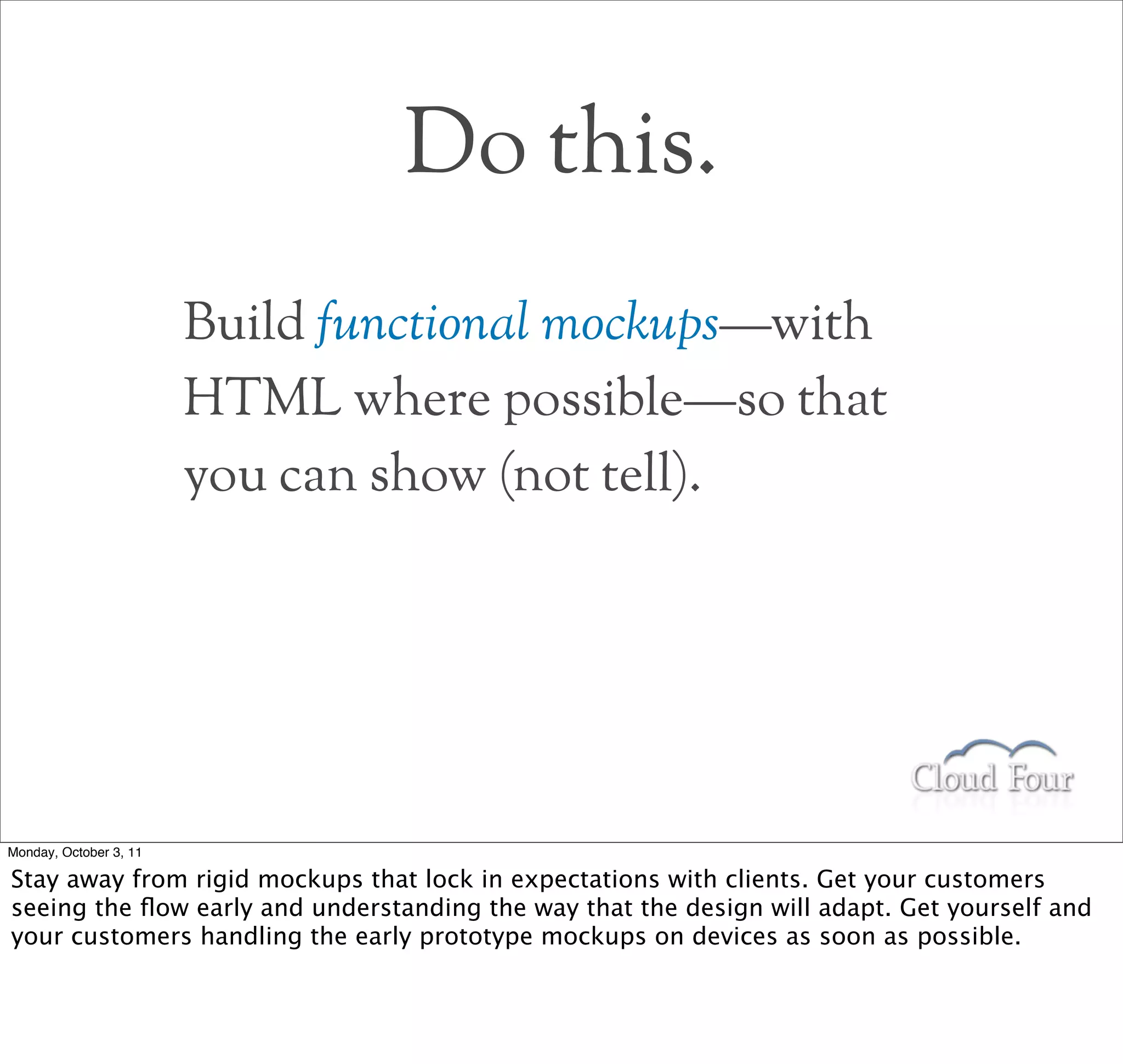 Do this.
                        Build functional mockups—with
                        HTML where possible—so that
                        you can show (not tell).




Monday, October 3, 11

Stay away from rigid mockups that lock in expectations with clients. Get your customers
seeing the ﬂow early and understanding the way that the design will adapt. Get yourself and
your customers handling the early prototype mockups on devices as soon as possible.
 