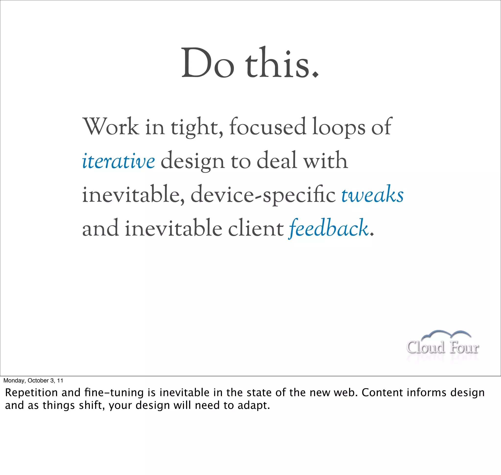 Do this.
                        Work in tight, focused loops of
                        iterative design to deal with
                        inevitable, device-specic tweaks
                        and inevitable client feedback.




Monday, October 3, 11

Repetition and ﬁne-tuning is inevitable in the state of the new web. Content informs design
and as things shift, your design will need to adapt.
 