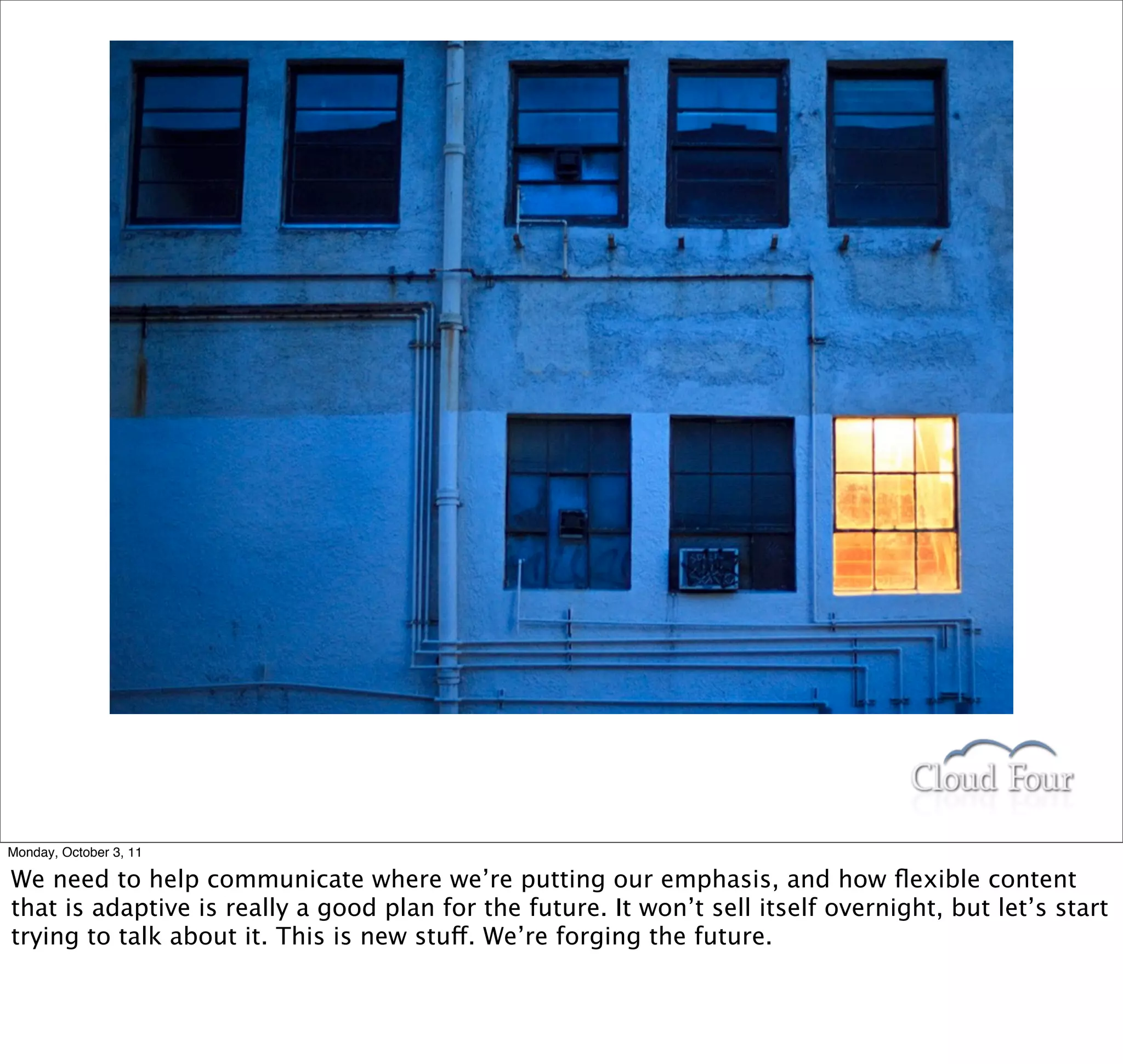 Monday, October 3, 11

We need to help communicate where we’re putting our emphasis, and how ﬂexible content
that is adaptive is really a good plan for the future. It won’t sell itself overnight, but let’s start
trying to talk about it. This is new stuff. We’re forging the future.
 