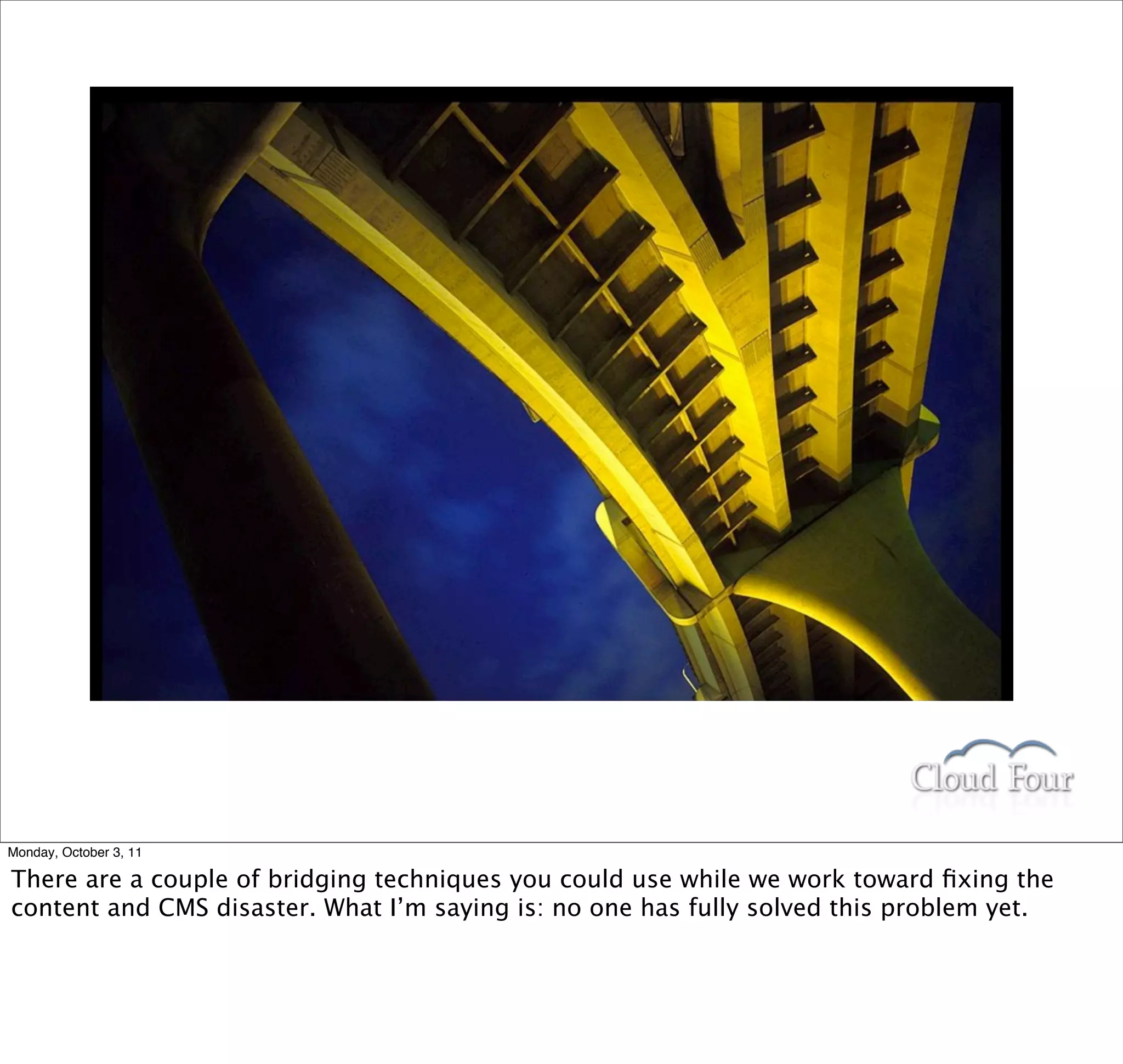 Monday, October 3, 11

There are a couple of bridging techniques you could use while we work toward ﬁxing the
content and CMS disaster. What I’m saying is: no one has fully solved this problem yet.
 