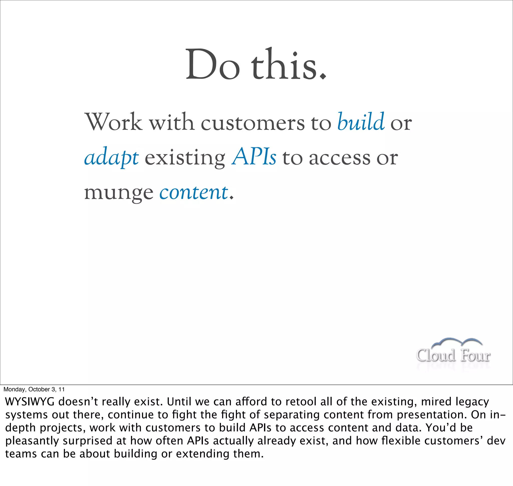 Do this.
                        Work with customers to build or
                        adapt existing APIs to access or
                        munge content.




Monday, October 3, 11

WYSIWYG doesn’t really exist. Until we can afford to retool all of the existing, mired legacy
systems out there, continue to ﬁght the ﬁght of separating content from presentation. On in-
depth projects, work with customers to build APIs to access content and data. You’d be
pleasantly surprised at how often APIs actually already exist, and how ﬂexible customers’ dev
teams can be about building or extending them.
 