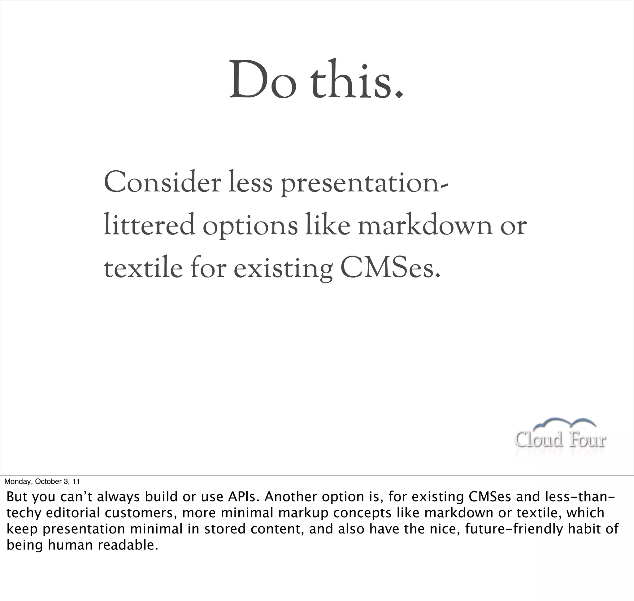 Do this.
                        Consider less presentation-
                        littered options like markdown or
                        textile for existing CMSes.




Monday, October 3, 11

But you can’t always build or use APIs. Another option is, for existing CMSes and less-than-
techy editorial customers, more minimal markup concepts like markdown or textile, which
keep presentation minimal in stored content, and also have the nice, future-friendly habit of
being human readable.
 