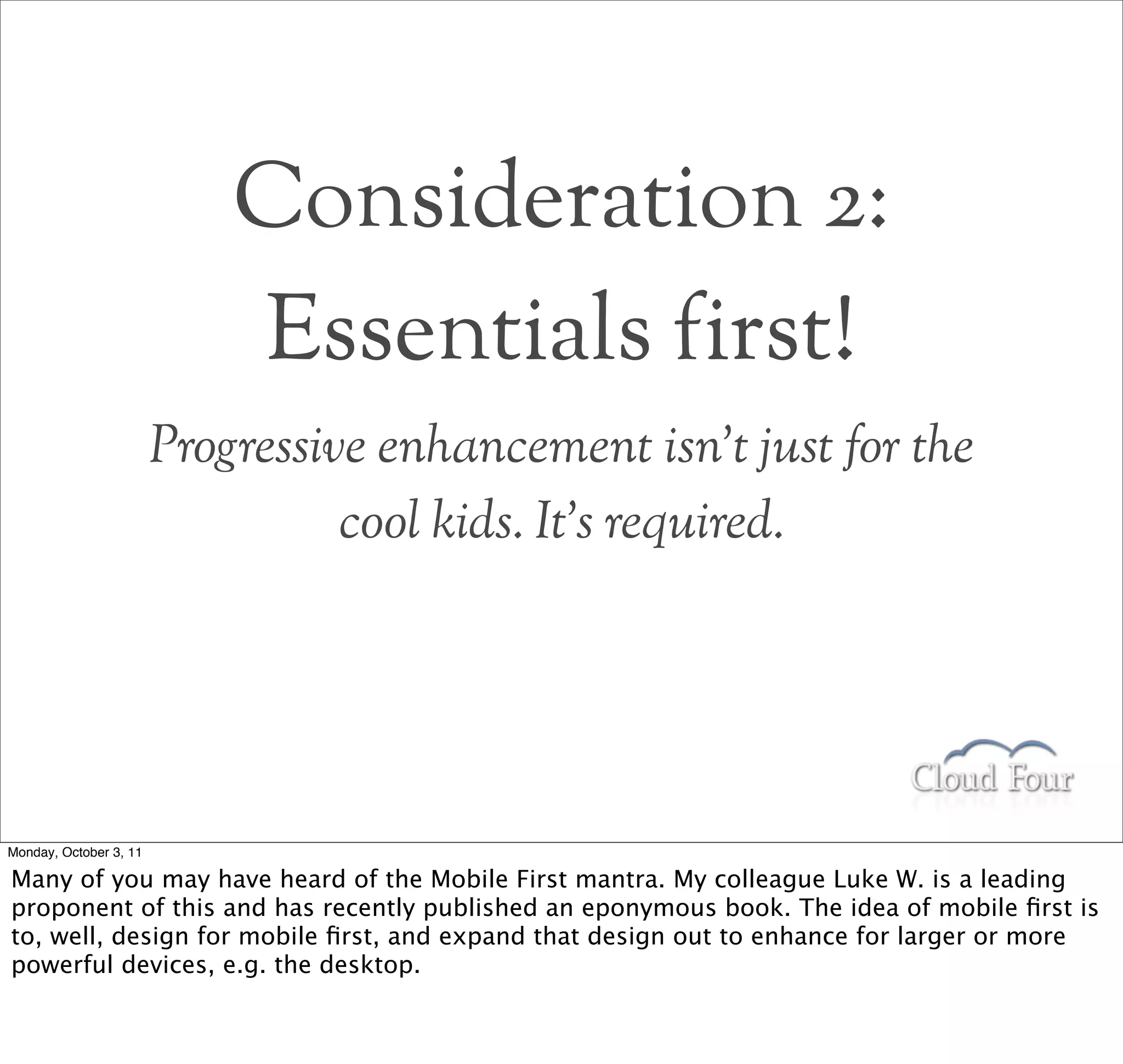 Consideration 2:
                            Essentials first!
                        Progressive enhancement isn’t just for the
                                  cool kids. It’s required.




Monday, October 3, 11

Many of you may have heard of the Mobile First mantra. My colleague Luke W. is a leading
proponent of this and has recently published an eponymous book. The idea of mobile ﬁrst is
to, well, design for mobile ﬁrst, and expand that design out to enhance for larger or more
powerful devices, e.g. the desktop.
 