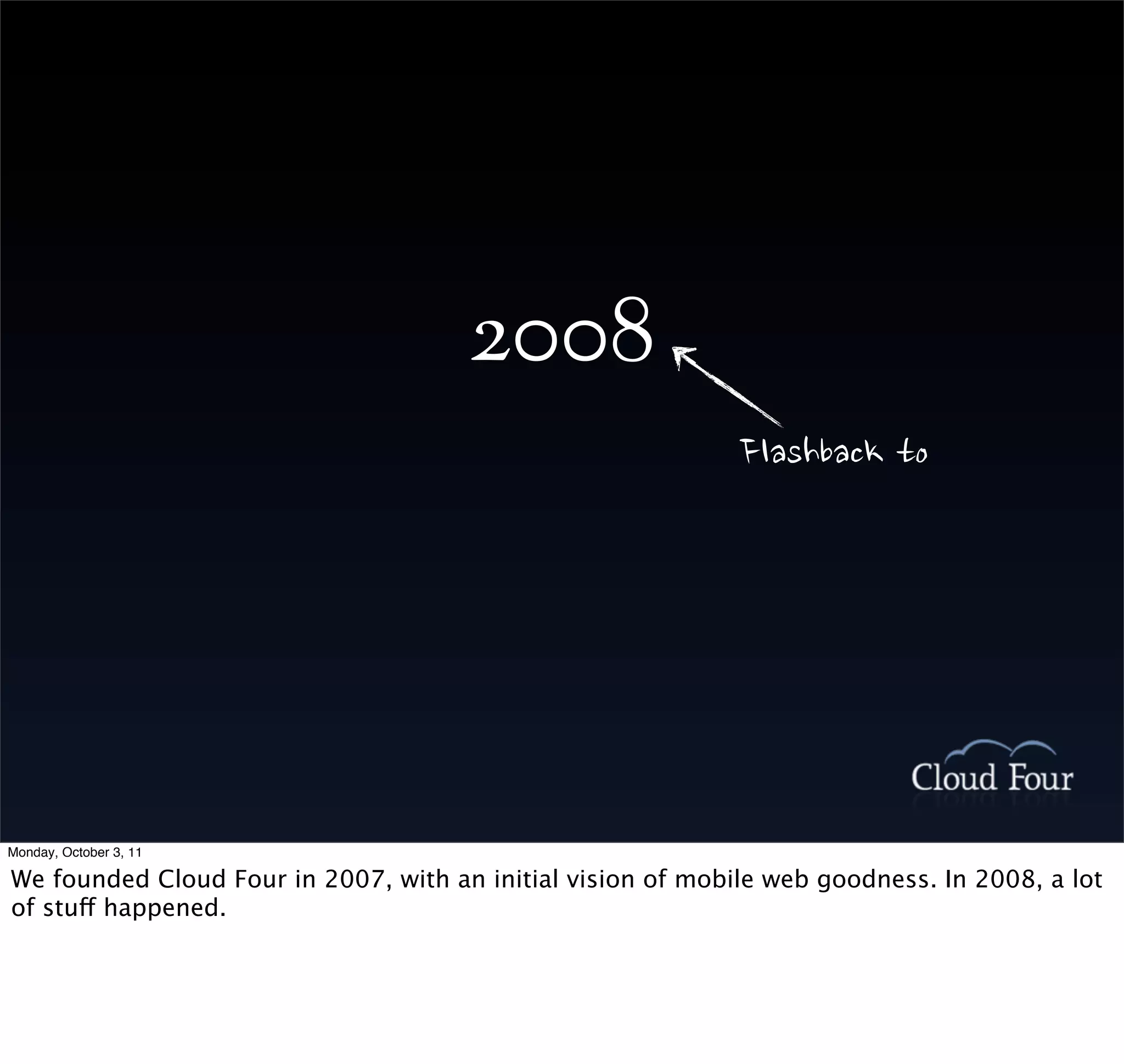 2008
                                                             Flashbackto




Monday, October 3, 11

We founded Cloud Four in 2007, with an initial vision of mobile web goodness. In 2008, a lot
of stuff happened.
 