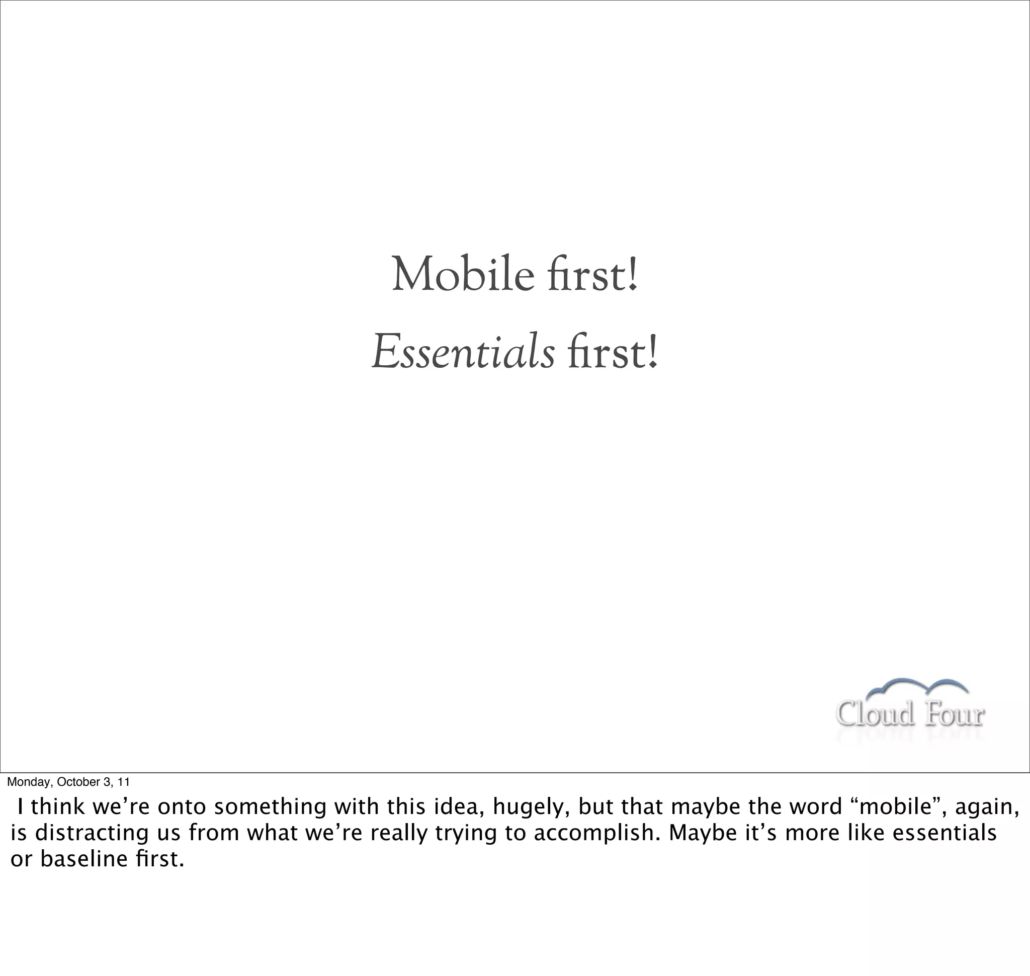 Mobile rst!
                                 Essentials rst!




Monday, October 3, 11

 I think we’re onto something with this idea, hugely, but that maybe the word “mobile”, again,
is distracting us from what we’re really trying to accomplish. Maybe it’s more like essentials
or baseline ﬁrst.
 