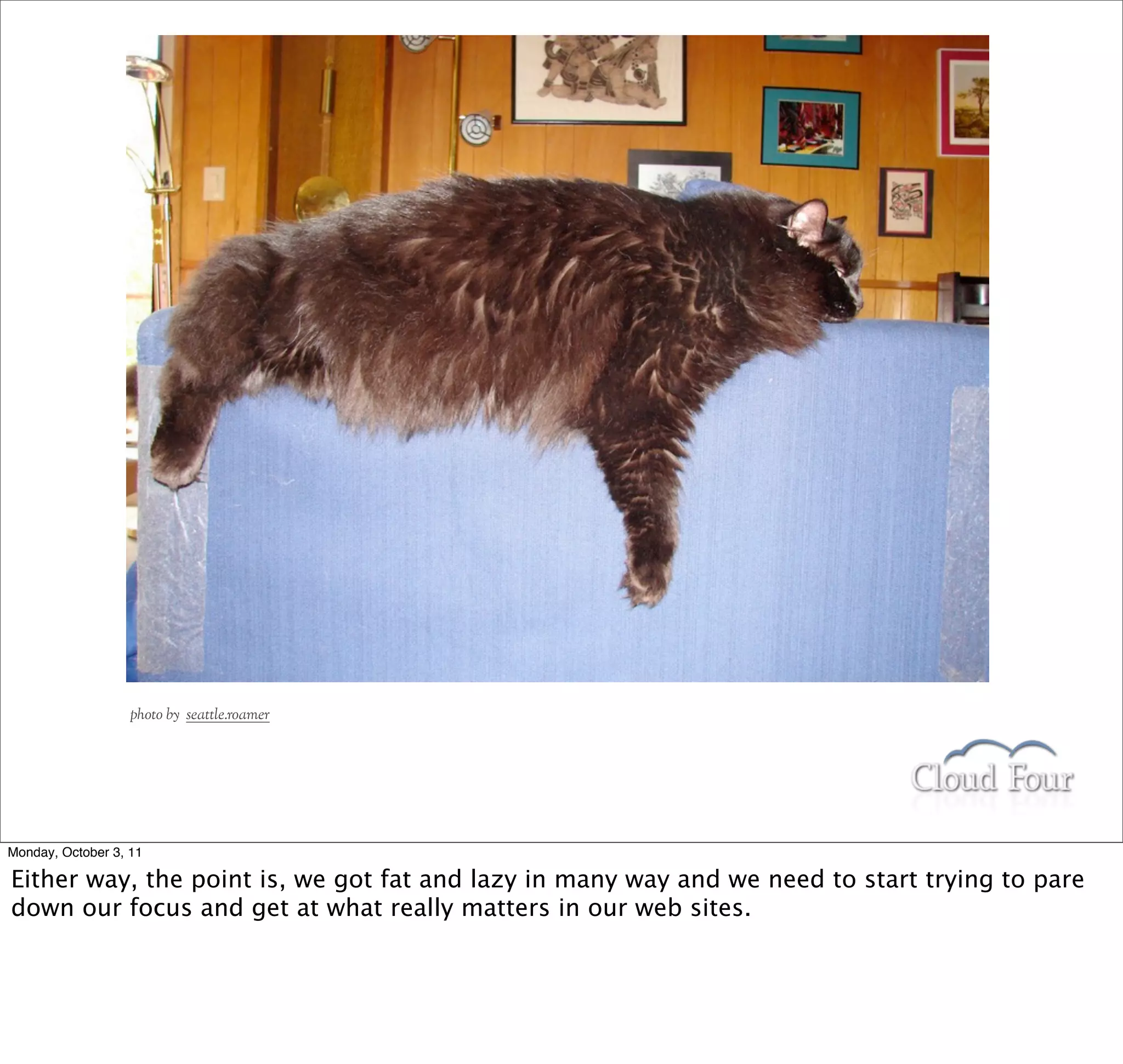 photo by seattle.roamer




Monday, October 3, 11

Either way, the point is, we got fat and lazy in many way and we need to start trying to pare
down our focus and get at what really matters in our web sites.
 