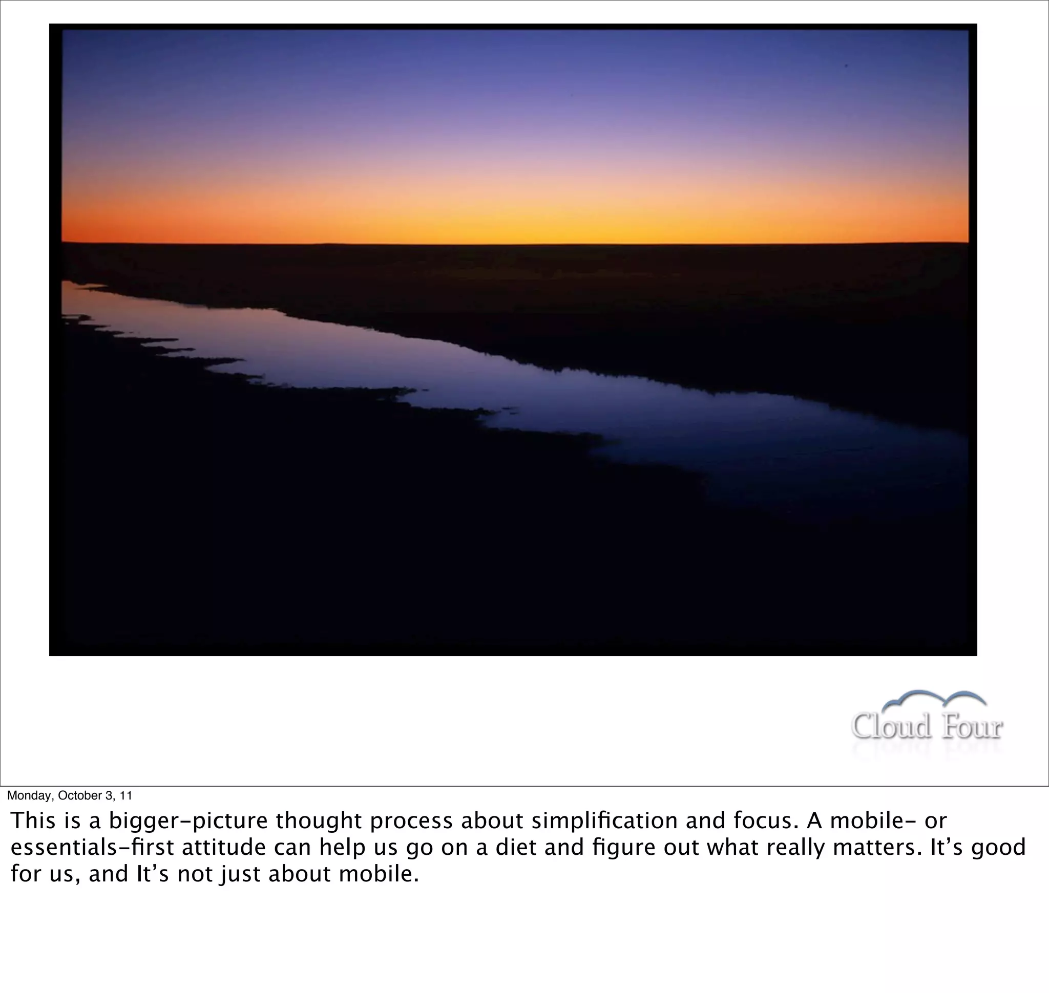 Monday, October 3, 11

This is a bigger-picture thought process about simpliﬁcation and focus. A mobile- or
essentials-ﬁrst attitude can help us go on a diet and ﬁgure out what really matters. It’s good
for us, and It’s not just about mobile.
 