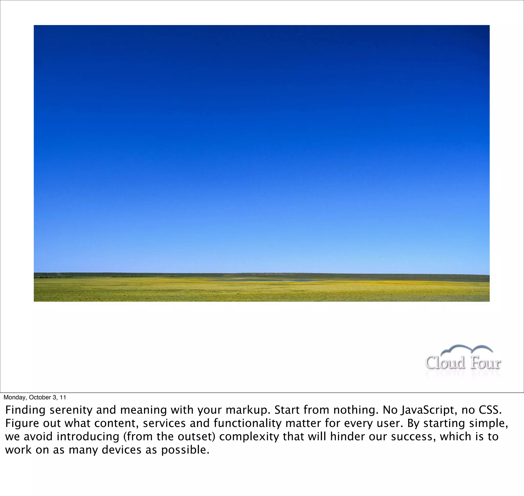 Monday, October 3, 11

Finding serenity and meaning with your markup. Start from nothing. No JavaScript, no CSS.
Figure out what content, services and functionality matter for every user. By starting simple,
we avoid introducing (from the outset) complexity that will hinder our success, which is to
work on as many devices as possible.
 