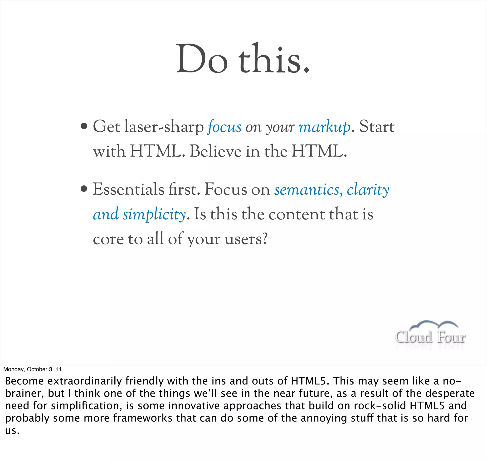 Do this.
                        • Get laser-sharp focus on your markup. Start
                         with HTML. Believe in the HTML.

                        • Essentials rst. Focus on semantics, clarity
                         and simplicity. Is this the content that is
                         core to all of your users?




Monday, October 3, 11

Become extraordinarily friendly with the ins and outs of HTML5. This may seem like a no-
brainer, but I think one of the things we’ll see in the near future, as a result of the desperate
need for simpliﬁcation, is some innovative approaches that build on rock-solid HTML5 and
probably some more frameworks that can do some of the annoying stuff that is so hard for
us.
 