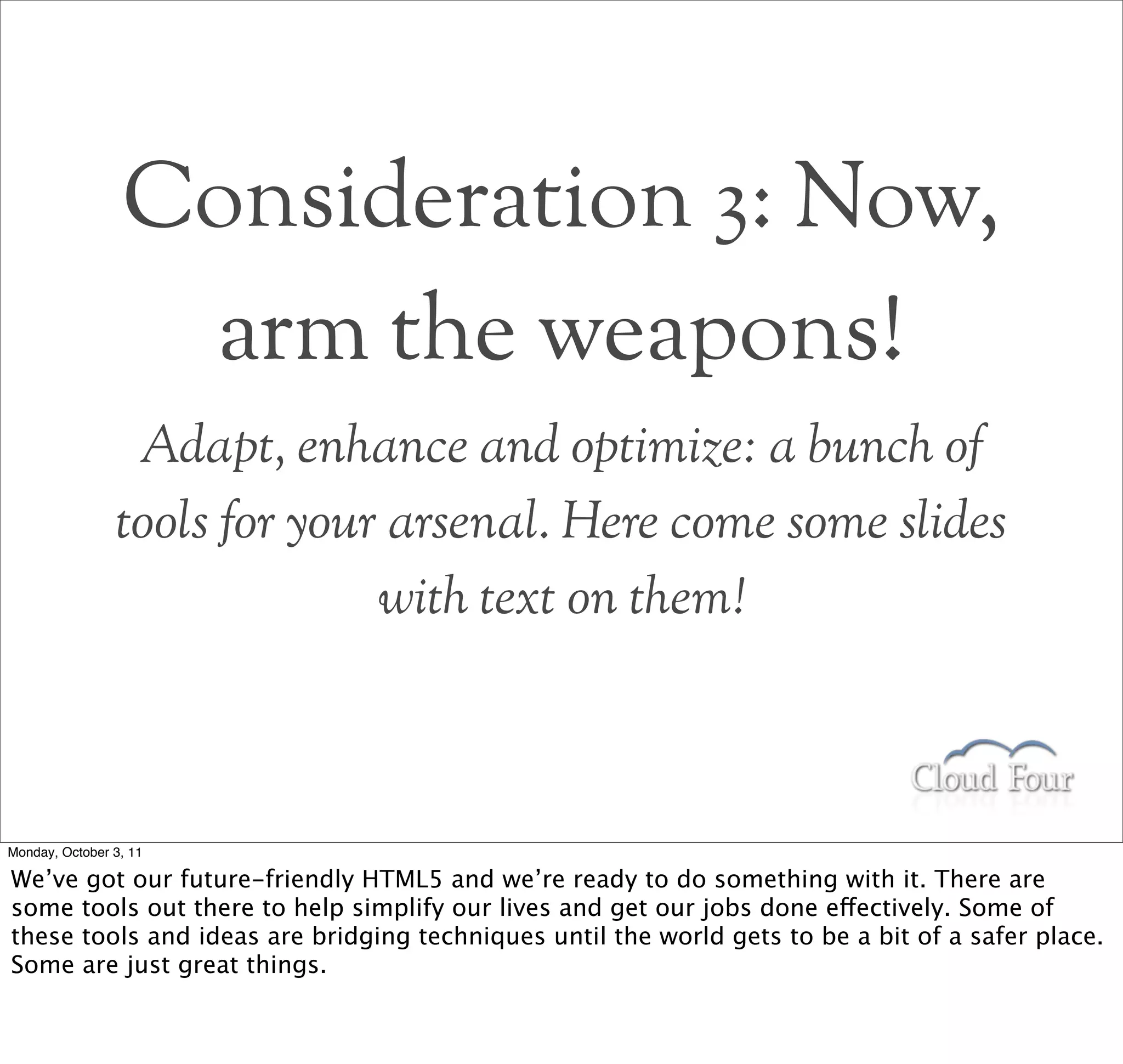 Consideration 3: Now,
                  arm the weapons!
                 Adapt, enhance and optimize: a bunch of
                tools for your arsenal. Here come some slides
                              with text on them!



Monday, October 3, 11

We’ve got our future-friendly HTML5 and we’re ready to do something with it. There are
some tools out there to help simplify our lives and get our jobs done effectively. Some of
these tools and ideas are bridging techniques until the world gets to be a bit of a safer place.
Some are just great things.
 