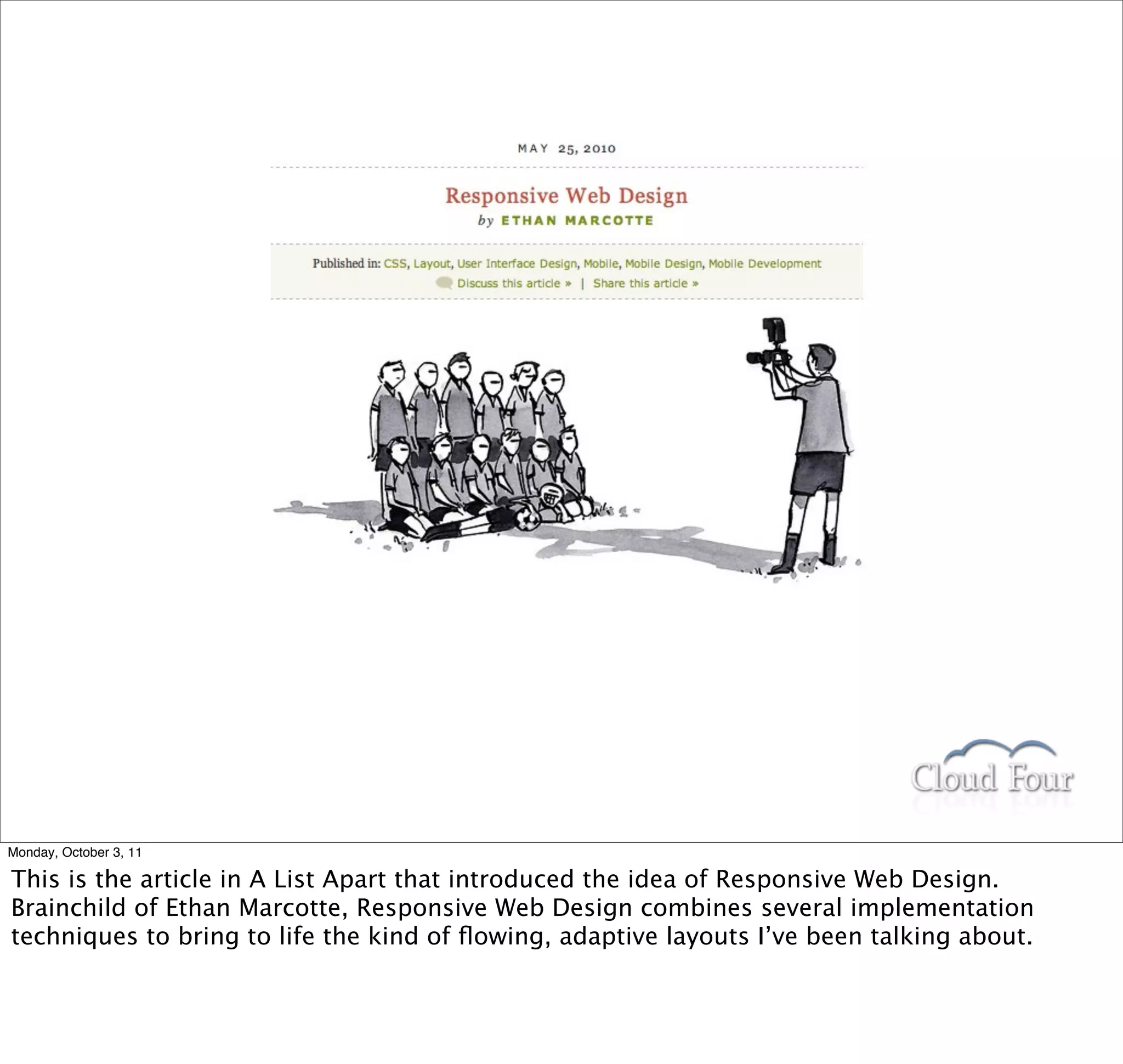 Monday, October 3, 11

This is the article in A List Apart that introduced the idea of Responsive Web Design.
Brainchild of Ethan Marcotte, Responsive Web Design combines several implementation
techniques to bring to life the kind of ﬂowing, adaptive layouts I’ve been talking about.
 