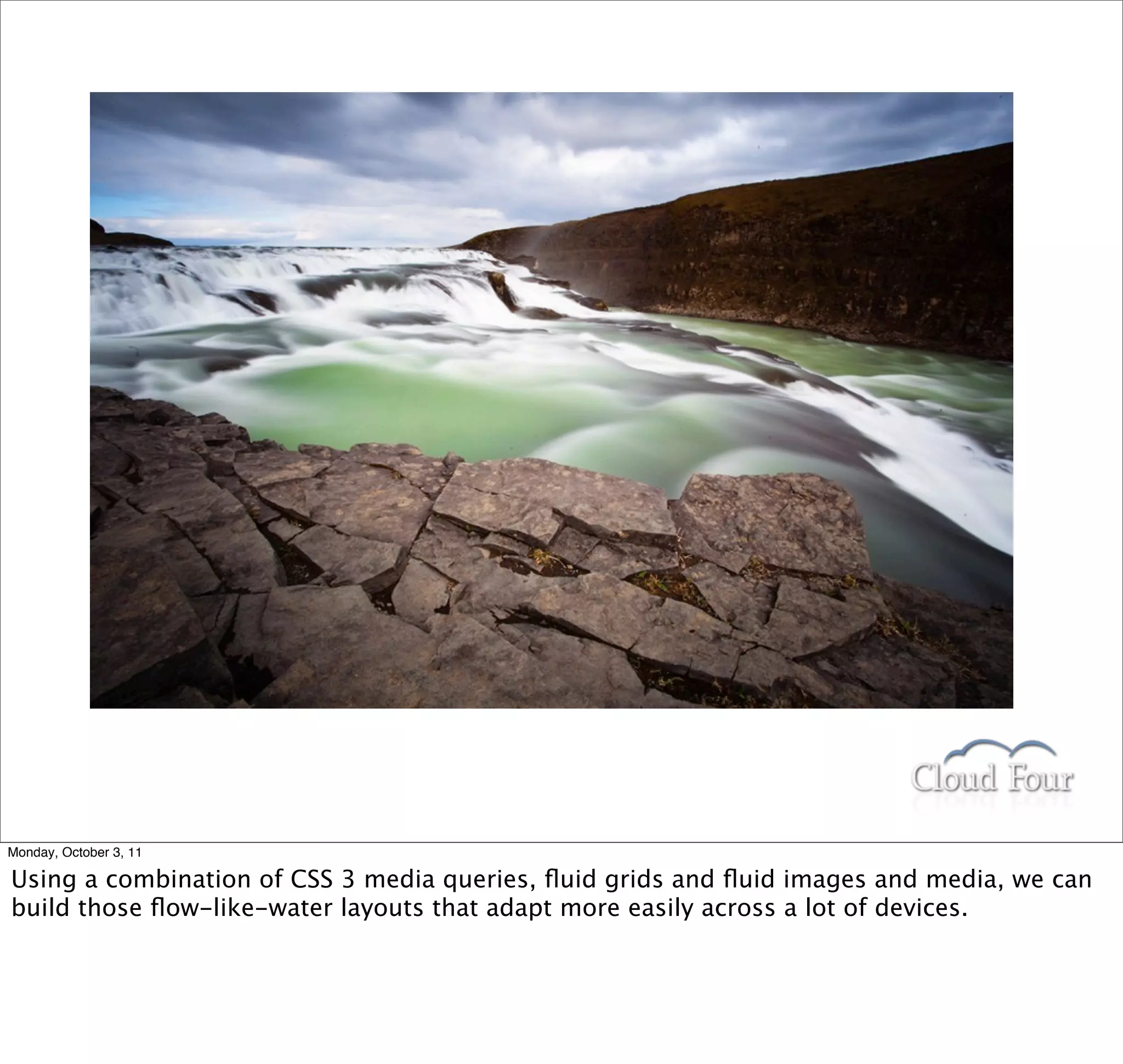 Monday, October 3, 11

Using a combination of CSS 3 media queries, ﬂuid grids and ﬂuid images and media, we can
build those ﬂow-like-water layouts that adapt more easily across a lot of devices.
 
