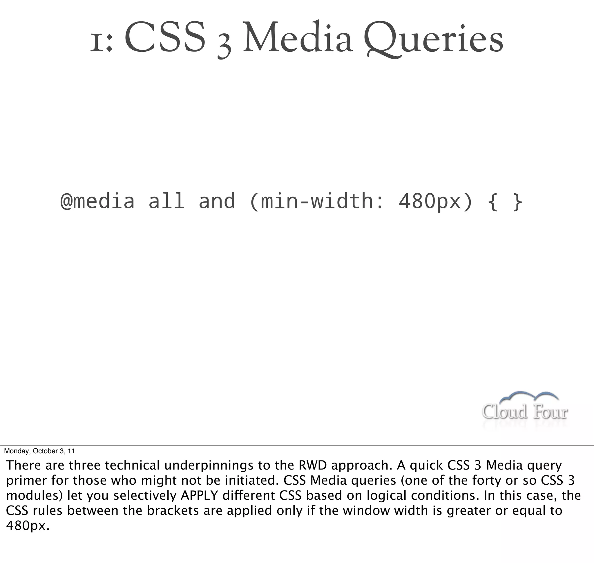 1: CSS 3 Media Queries


                @media all and (min-width: 480px) { }




Monday, October 3, 11

There are three technical underpinnings to the RWD approach. A quick CSS 3 Media query
primer for those who might not be initiated. CSS Media queries (one of the forty or so CSS 3
modules) let you selectively APPLY different CSS based on logical conditions. In this case, the
CSS rules between the brackets are applied only if the window width is greater or equal to
480px.
 