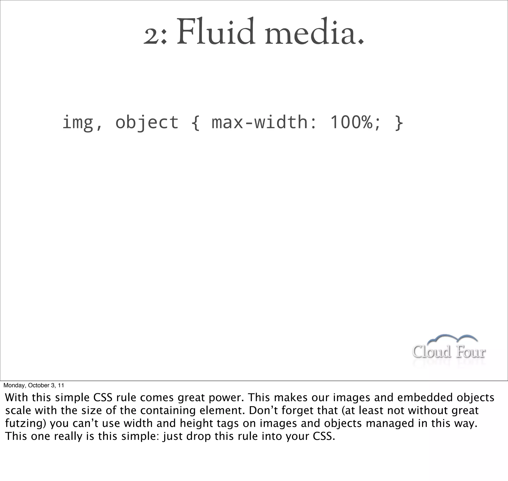 2: Fluid media.

                   img, object { max-width: 100%; }




Monday, October 3, 11

With this simple CSS rule comes great power. This makes our images and embedded objects
scale with the size of the containing element. Don’t forget that (at least not without great
futzing) you can’t use width and height tags on images and objects managed in this way.
This one really is this simple: just drop this rule into your CSS.
 