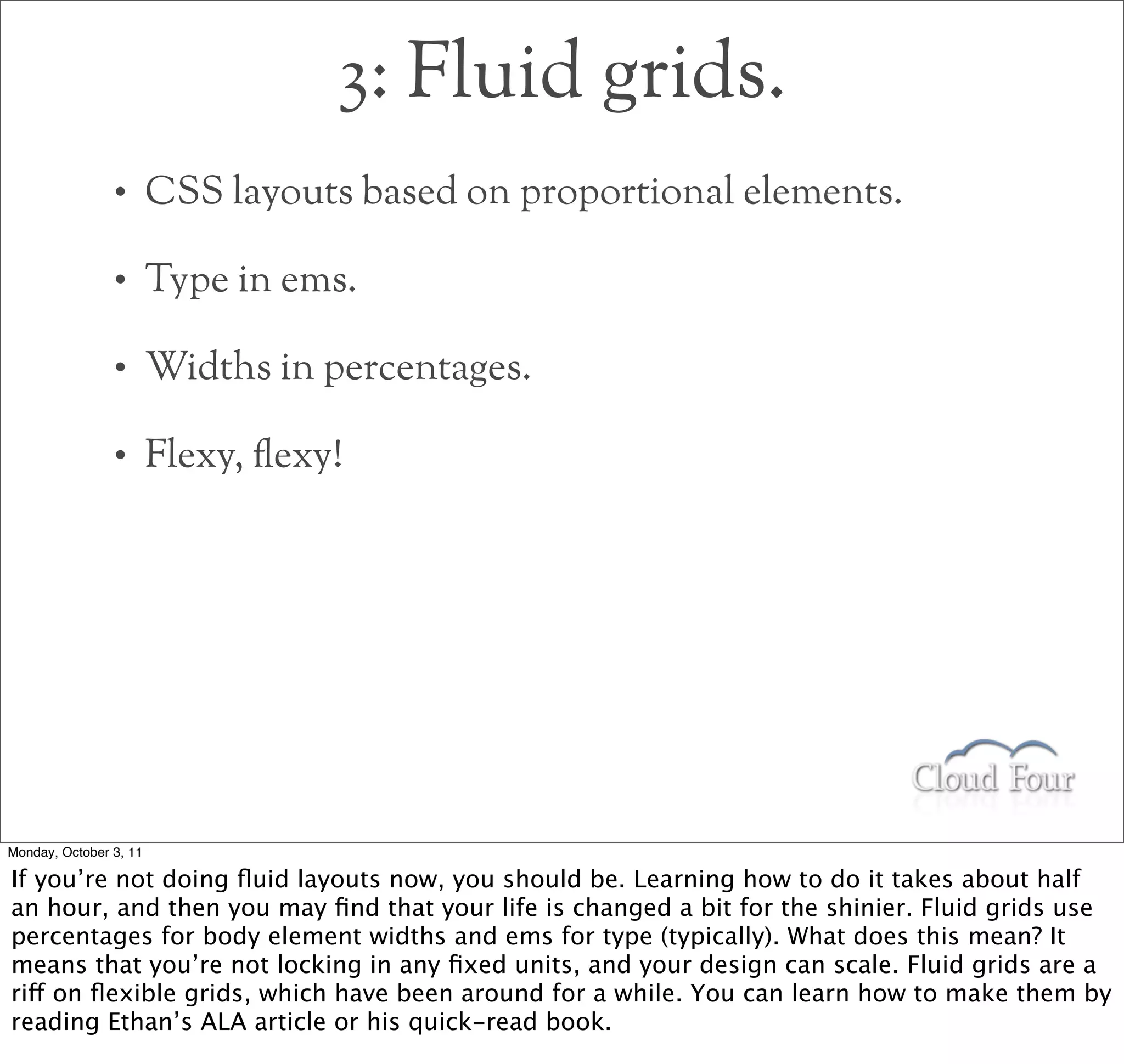 3: Fluid grids.
                •       CSS layouts based on proportional elements.

                •       Type in ems.

                •       Widths in percentages.

                •       Flexy, !exy!




Monday, October 3, 11

If you’re not doing ﬂuid layouts now, you should be. Learning how to do it takes about half
an hour, and then you may ﬁnd that your life is changed a bit for the shinier. Fluid grids use
percentages for body element widths and ems for type (typically). What does this mean? It
means that you’re not locking in any ﬁxed units, and your design can scale. Fluid grids are a
riff on ﬂexible grids, which have been around for a while. You can learn how to make them by
reading Ethan’s ALA article or his quick-read book.
 