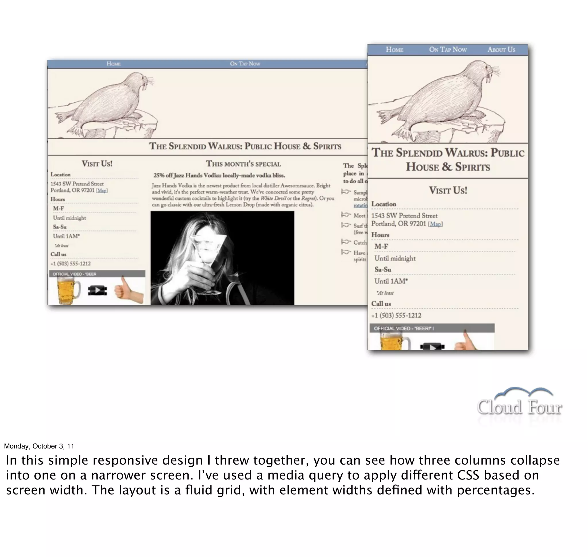 Monday, October 3, 11

In this simple responsive design I threw together, you can see how three columns collapse
into one on a narrower screen. I’ve used a media query to apply different CSS based on
screen width. The layout is a ﬂuid grid, with element widths deﬁned with percentages.
 
