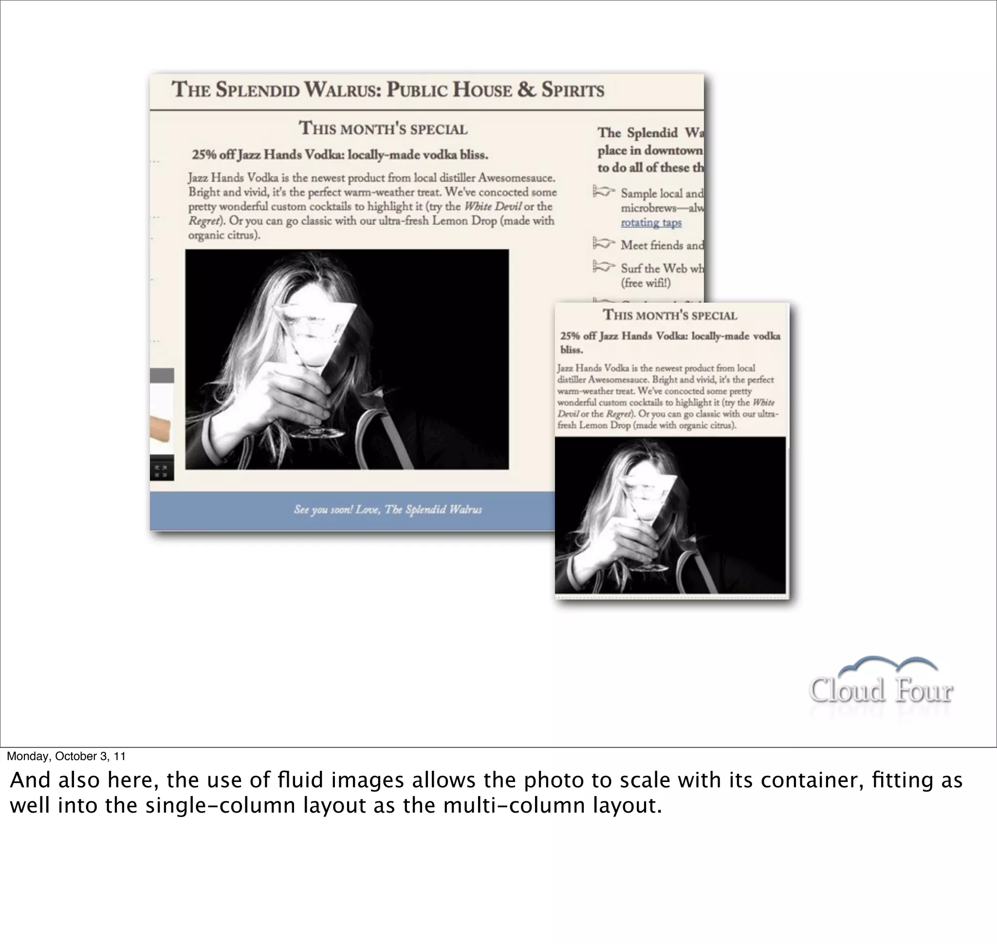Monday, October 3, 11

And also here, the use of ﬂuid images allows the photo to scale with its container, ﬁtting as
well into the single-column layout as the multi-column layout.
 