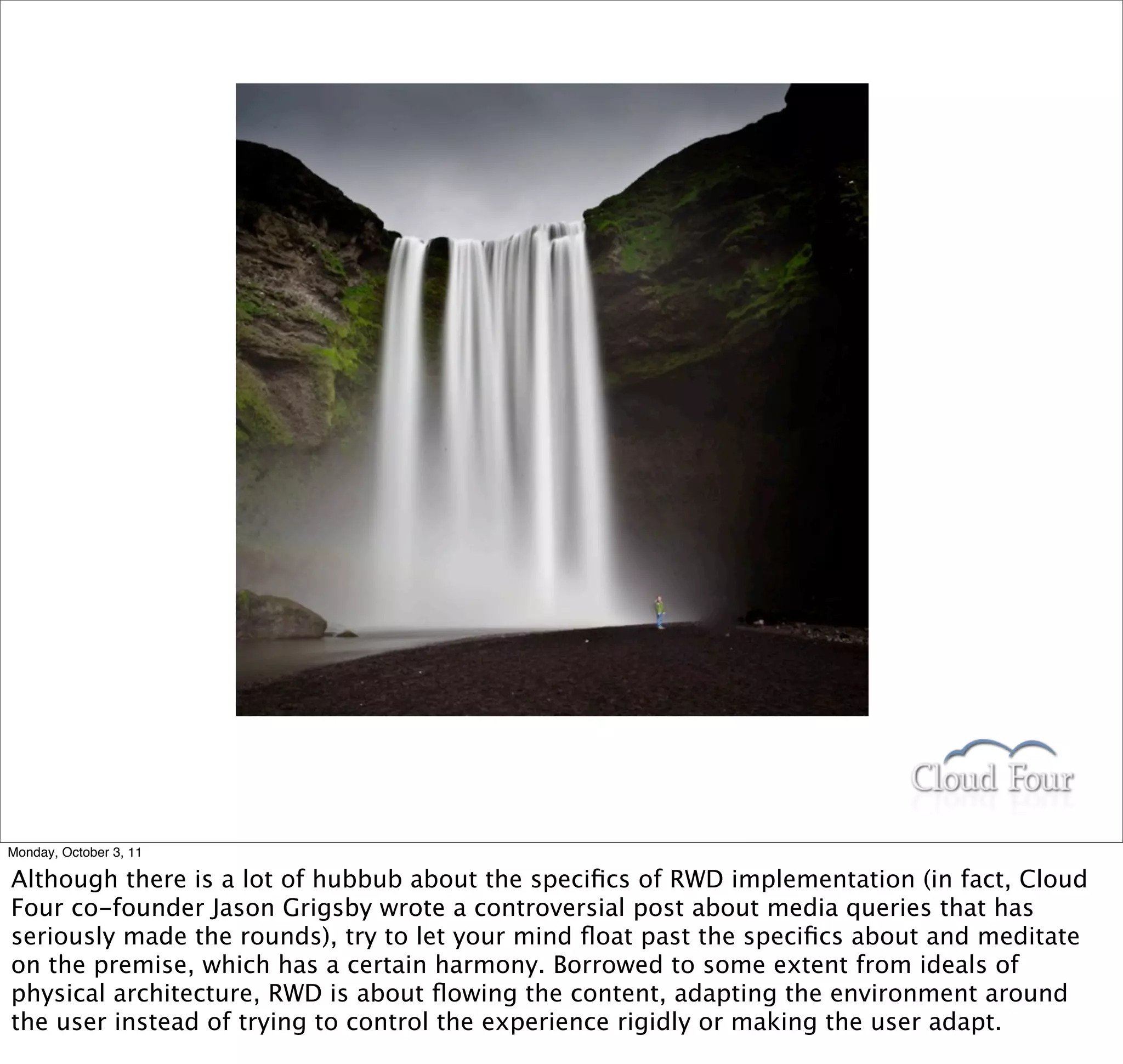 Monday, October 3, 11

Although there is a lot of hubbub about the speciﬁcs of RWD implementation (in fact, Cloud
Four co-founder Jason Grigsby wrote a controversial post about media queries that has
seriously made the rounds), try to let your mind ﬂoat past the speciﬁcs about and meditate
on the premise, which has a certain harmony. Borrowed to some extent from ideals of
physical architecture, RWD is about ﬂowing the content, adapting the environment around
the user instead of trying to control the experience rigidly or making the user adapt.
 