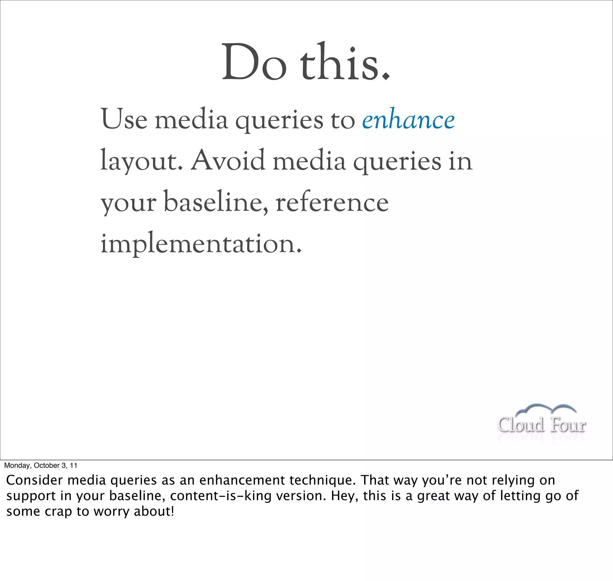 Do this.
                        Use media queries to enhance
                        layout. Avoid media queries in
                        your baseline, reference
                        implementation.




Monday, October 3, 11

Consider media queries as an enhancement technique. That way you’re not relying on
support in your baseline, content-is-king version. Hey, this is a great way of letting go of
some crap to worry about!
 