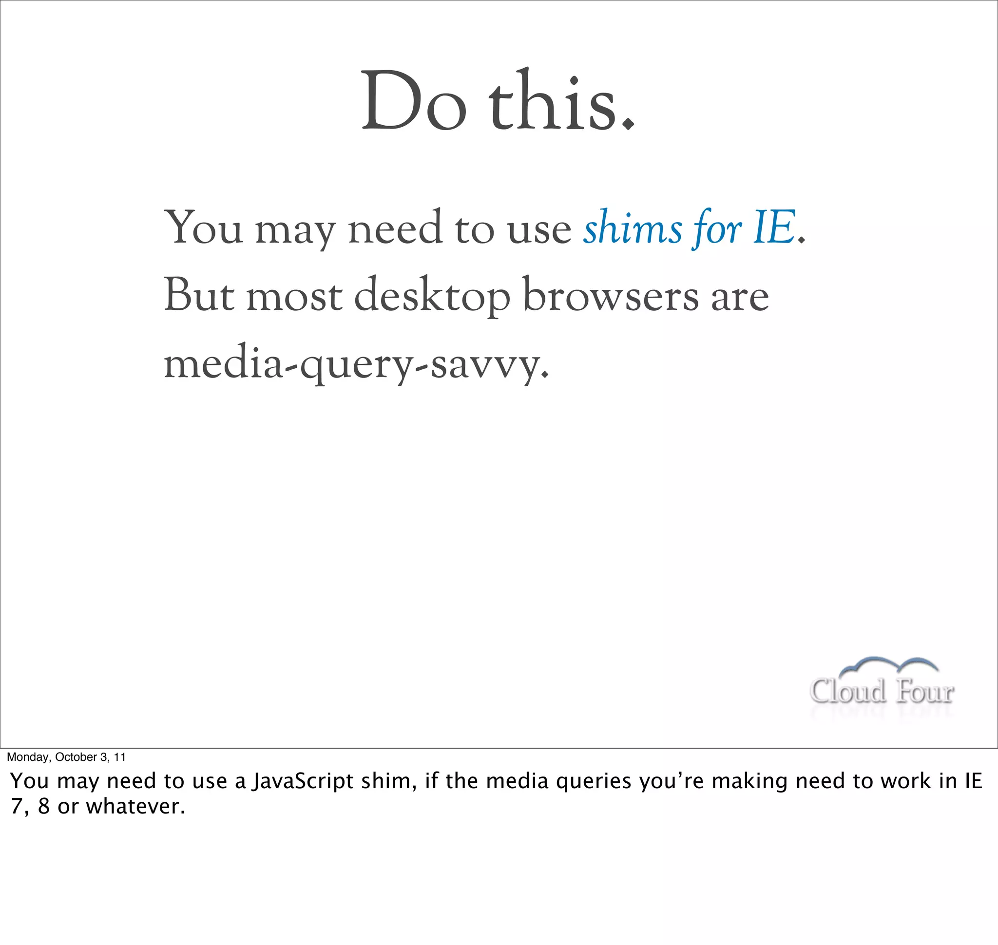 Do this.
                        You may need to use shims for IE.
                        But most desktop browsers are
                        media-query-savvy.




Monday, October 3, 11

You may need to use a JavaScript shim, if the media queries you’re making need to work in IE
7, 8 or whatever.
 