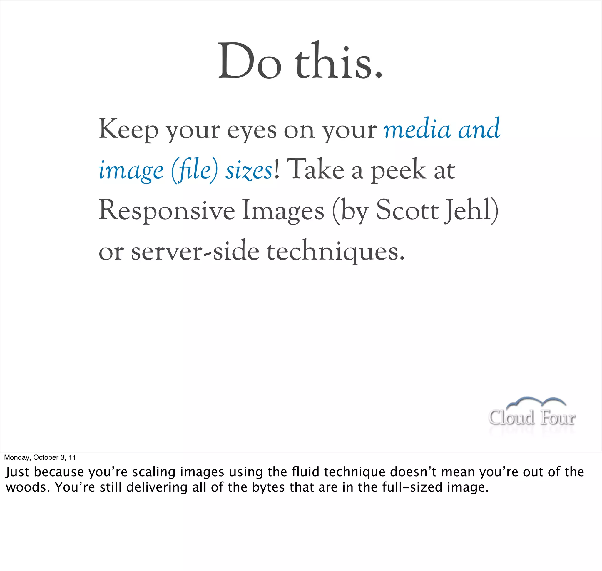 Do this.
                        Keep your eyes on your media and
                        image (!le) sizes! Take a peek at
                        Responsive Images (by Scott Jehl)
                        or server-side techniques.




Monday, October 3, 11

Just because you’re scaling images using the ﬂuid technique doesn’t mean you’re out of the
woods. You’re still delivering all of the bytes that are in the full-sized image.
 
