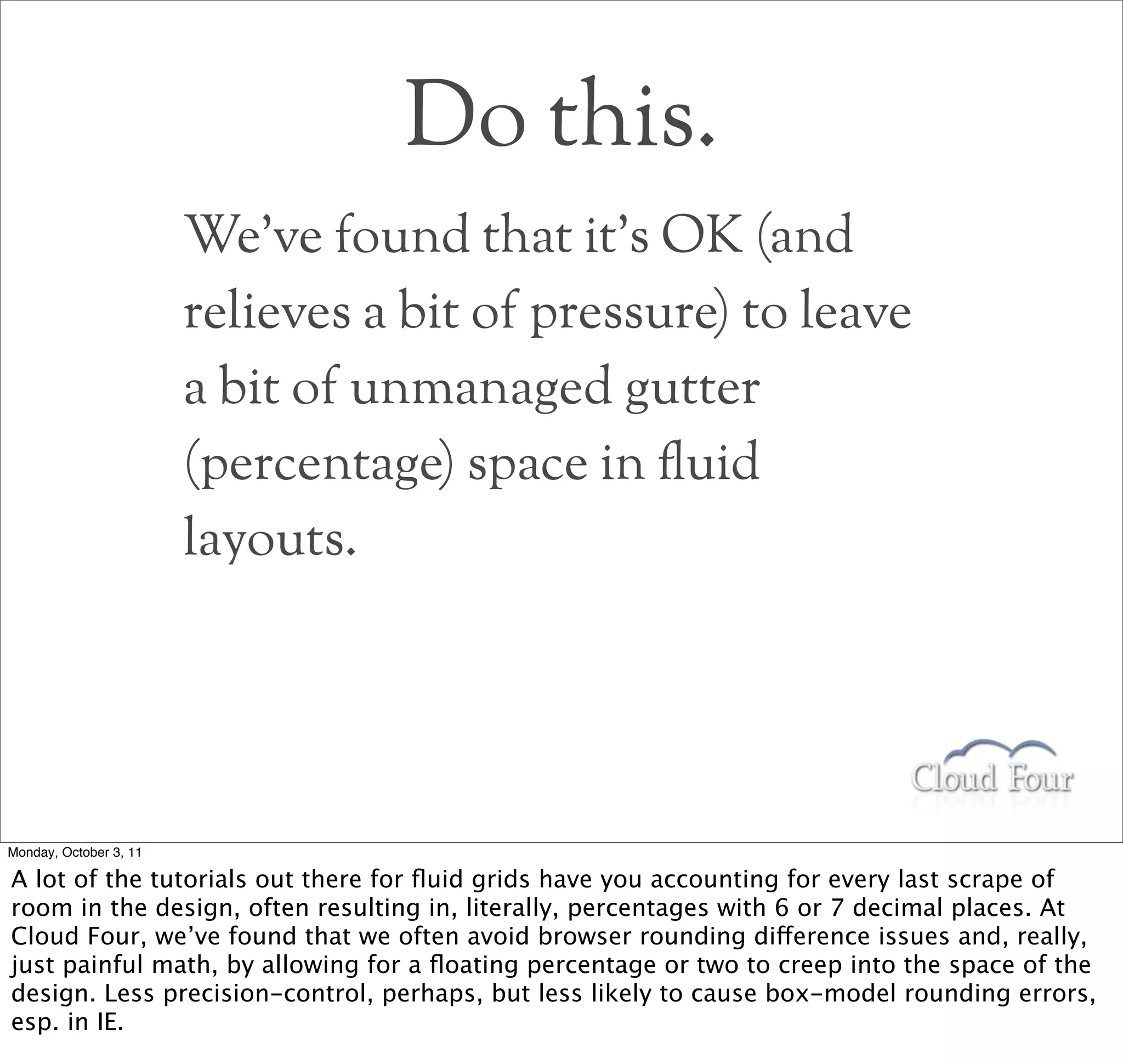 Do this.
                        We’ve found that it’s OK (and
                        relieves a bit of pressure) to leave
                        a bit of unmanaged gutter
                        (percentage) space in !uid
                        layouts.




Monday, October 3, 11

A lot of the tutorials out there for ﬂuid grids have you accounting for every last scrape of
room in the design, often resulting in, literally, percentages with 6 or 7 decimal places. At
Cloud Four, we’ve found that we often avoid browser rounding difference issues and, really,
just painful math, by allowing for a ﬂoating percentage or two to creep into the space of the
design. Less precision-control, perhaps, but less likely to cause box-model rounding errors,
esp. in IE.
 