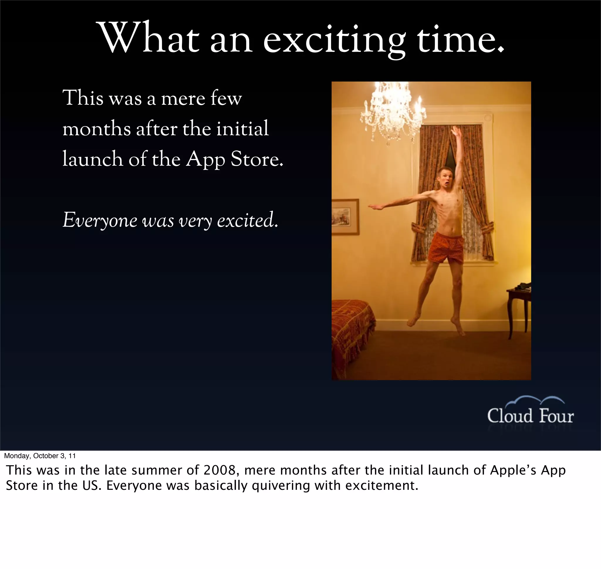 What an exciting time.
                This was a mere few
                months after the initial
                launch of the App Store.

                Everyone was very excited.




Monday, October 3, 11

This was in the late summer of 2008, mere months after the initial launch of Apple’s App
Store in the US. Everyone was basically quivering with excitement.
 