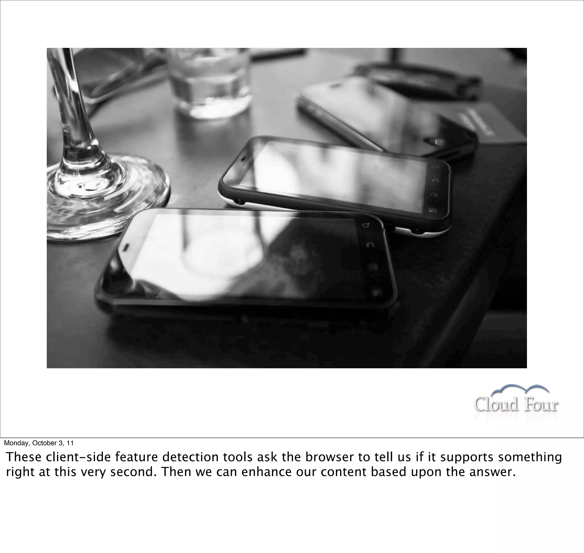 Monday, October 3, 11

These client-side feature detection tools ask the browser to tell us if it supports something
right at this very second. Then we can enhance our content based upon the answer.
 