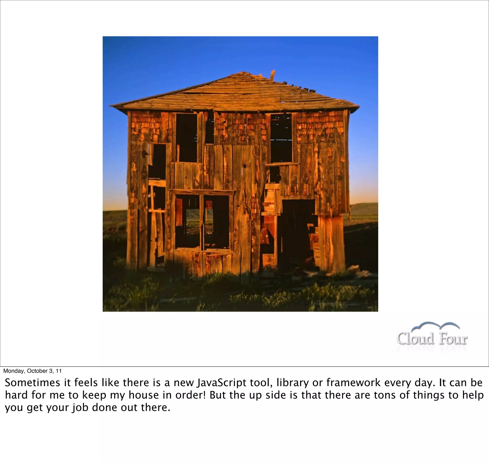 Monday, October 3, 11

Sometimes it feels like there is a new JavaScript tool, library or framework every day. It can be
hard for me to keep my house in order! But the up side is that there are tons of things to help
you get your job done out there.
 