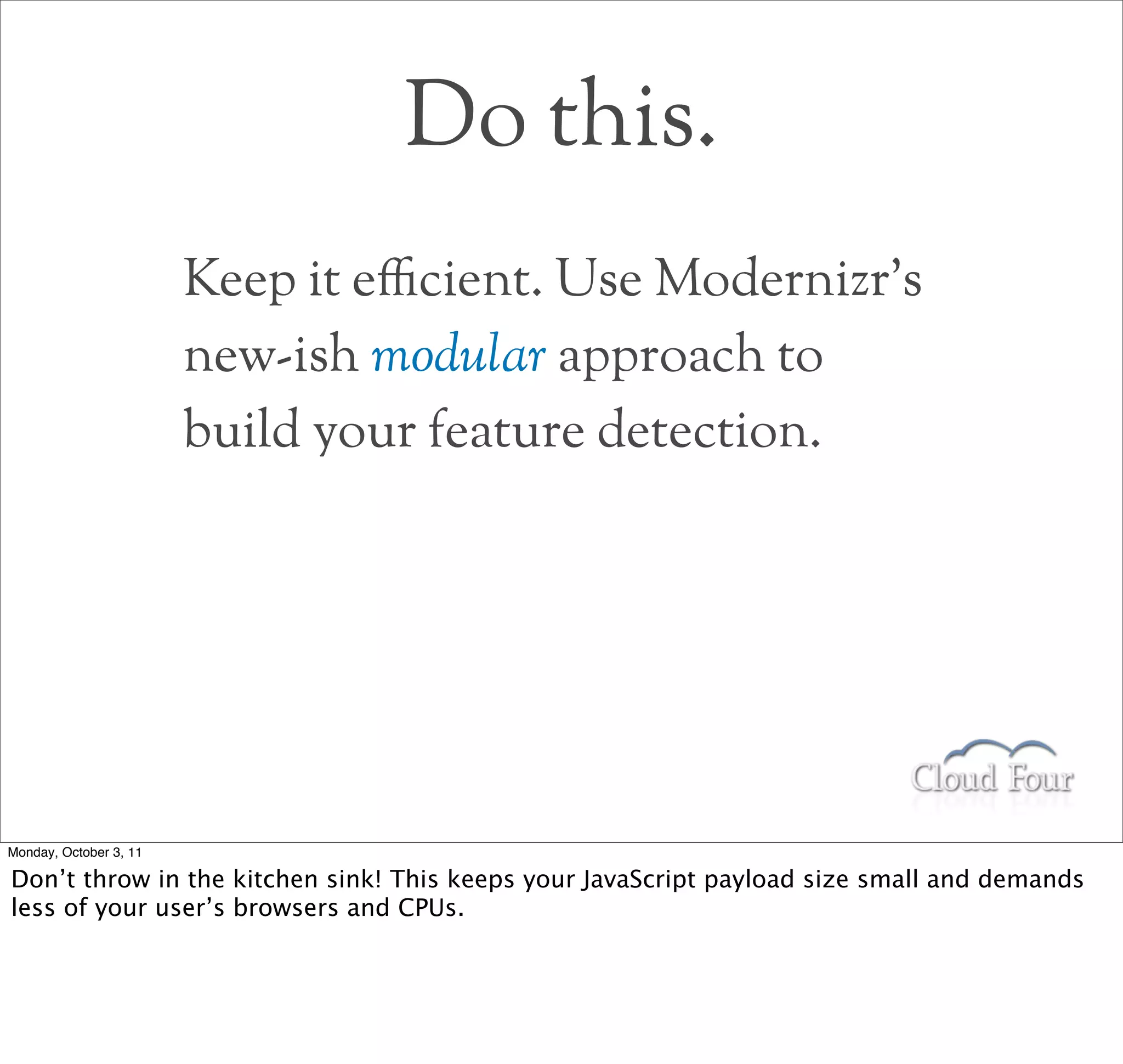 Do this.
                        Keep it e$cient. Use Modernizr’s
                        new-ish modular approach to
                        build your feature detection.




Monday, October 3, 11

Don’t throw in the kitchen sink! This keeps your JavaScript payload size small and demands
less of your user’s browsers and CPUs.
 