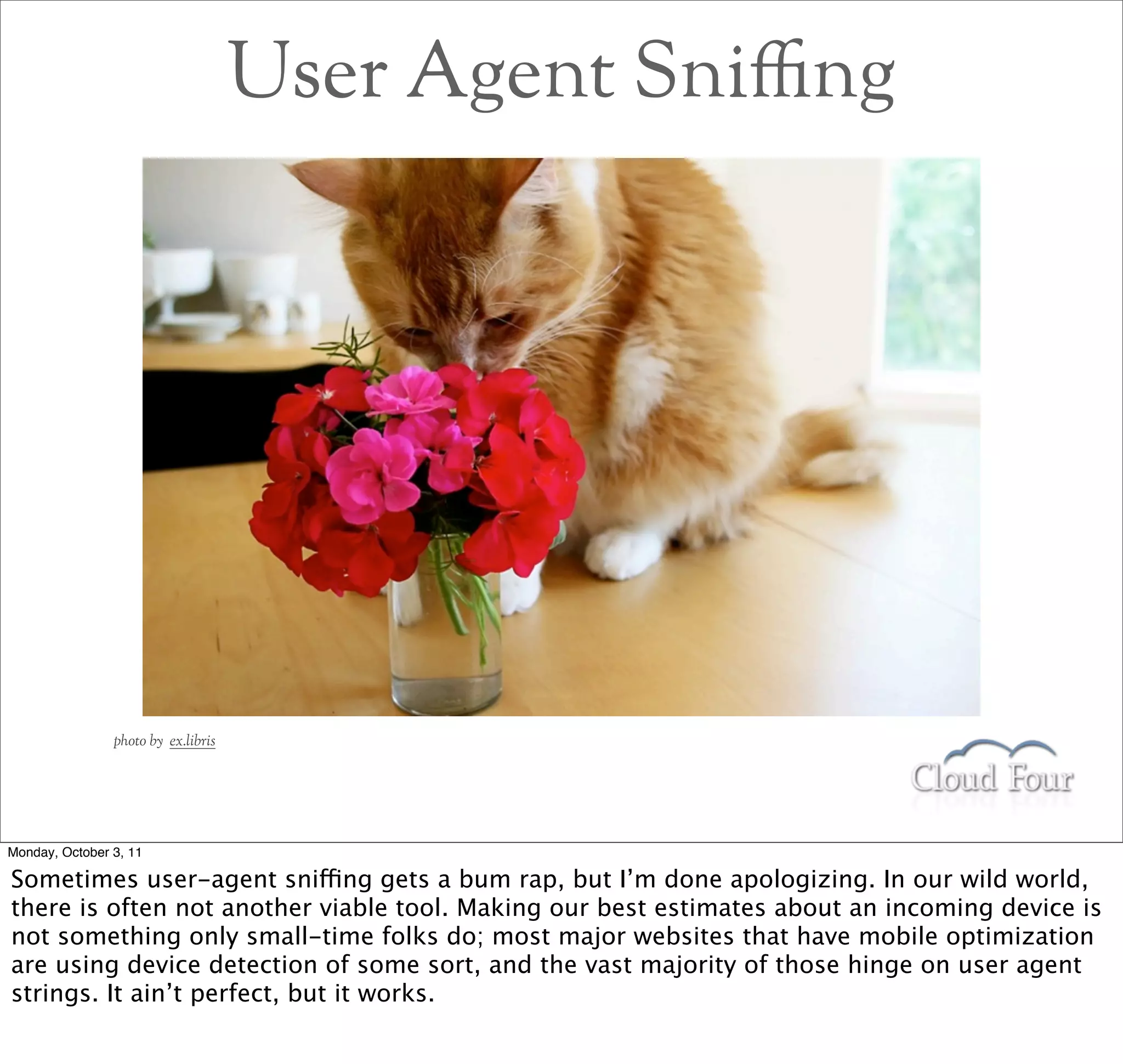 User Agent Sni$ng




                photo by ex.libris




Monday, October 3, 11

Sometimes user-agent sniffing gets a bum rap, but I’m done apologizing. In our wild world,
there is often not another viable tool. Making our best estimates about an incoming device is
not something only small-time folks do; most major websites that have mobile optimization
are using device detection of some sort, and the vast majority of those hinge on user agent
strings. It ain’t perfect, but it works.
 