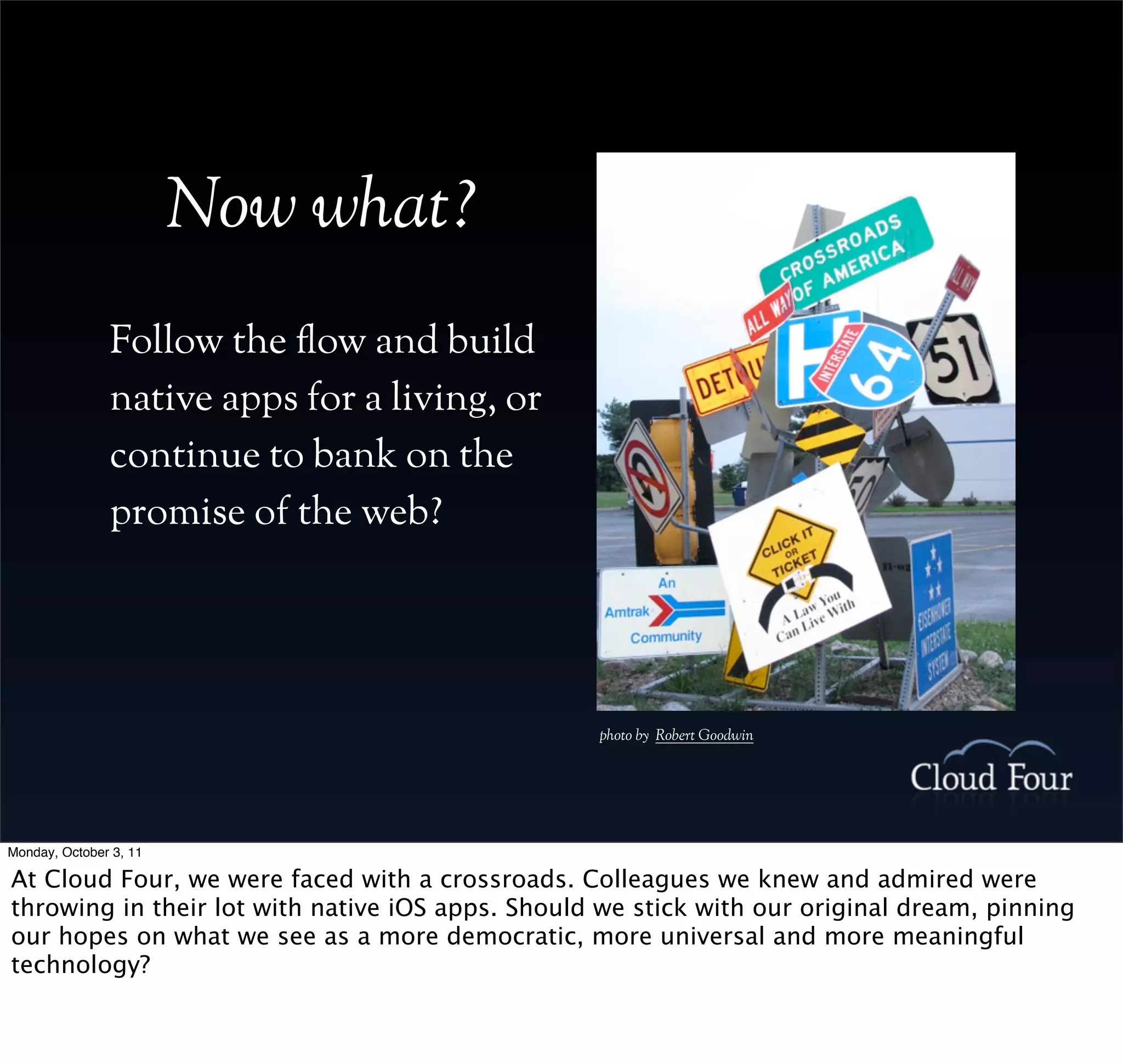 Now what?
               Follow the !ow and build
               native apps for a living, or
               continue to bank on the
               promise of the web?




                                                  photo by Robert Goodwin




Monday, October 3, 11

At Cloud Four, we were faced with a crossroads. Colleagues we knew and admired were
throwing in their lot with native iOS apps. Should we stick with our original dream, pinning
our hopes on what we see as a more democratic, more universal and more meaningful
technology?
 