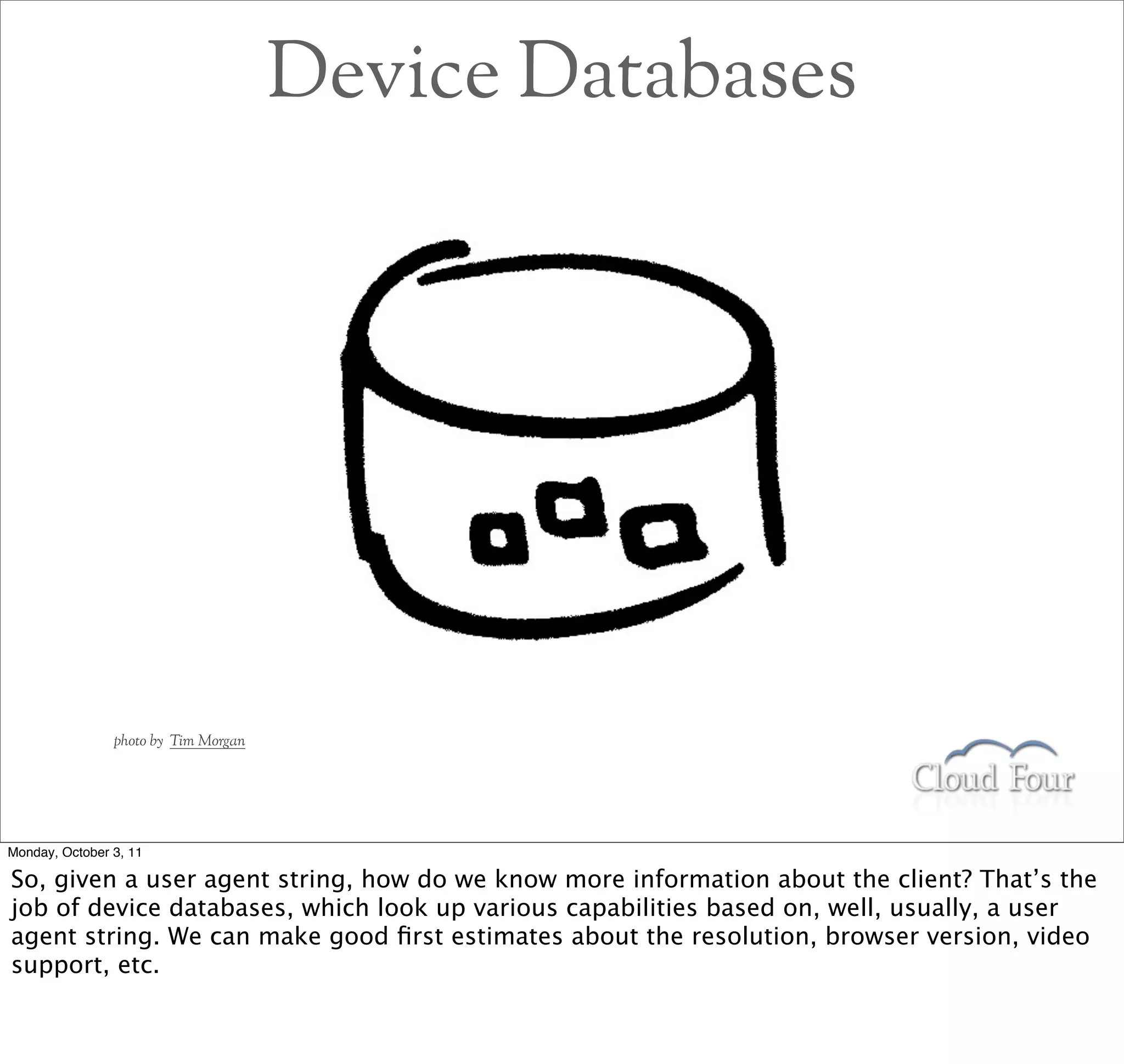 Device Databases




                photo by Tim Morgan




Monday, October 3, 11

So, given a user agent string, how do we know more information about the client? That’s the
job of device databases, which look up various capabilities based on, well, usually, a user
agent string. We can make good ﬁrst estimates about the resolution, browser version, video
support, etc.
 