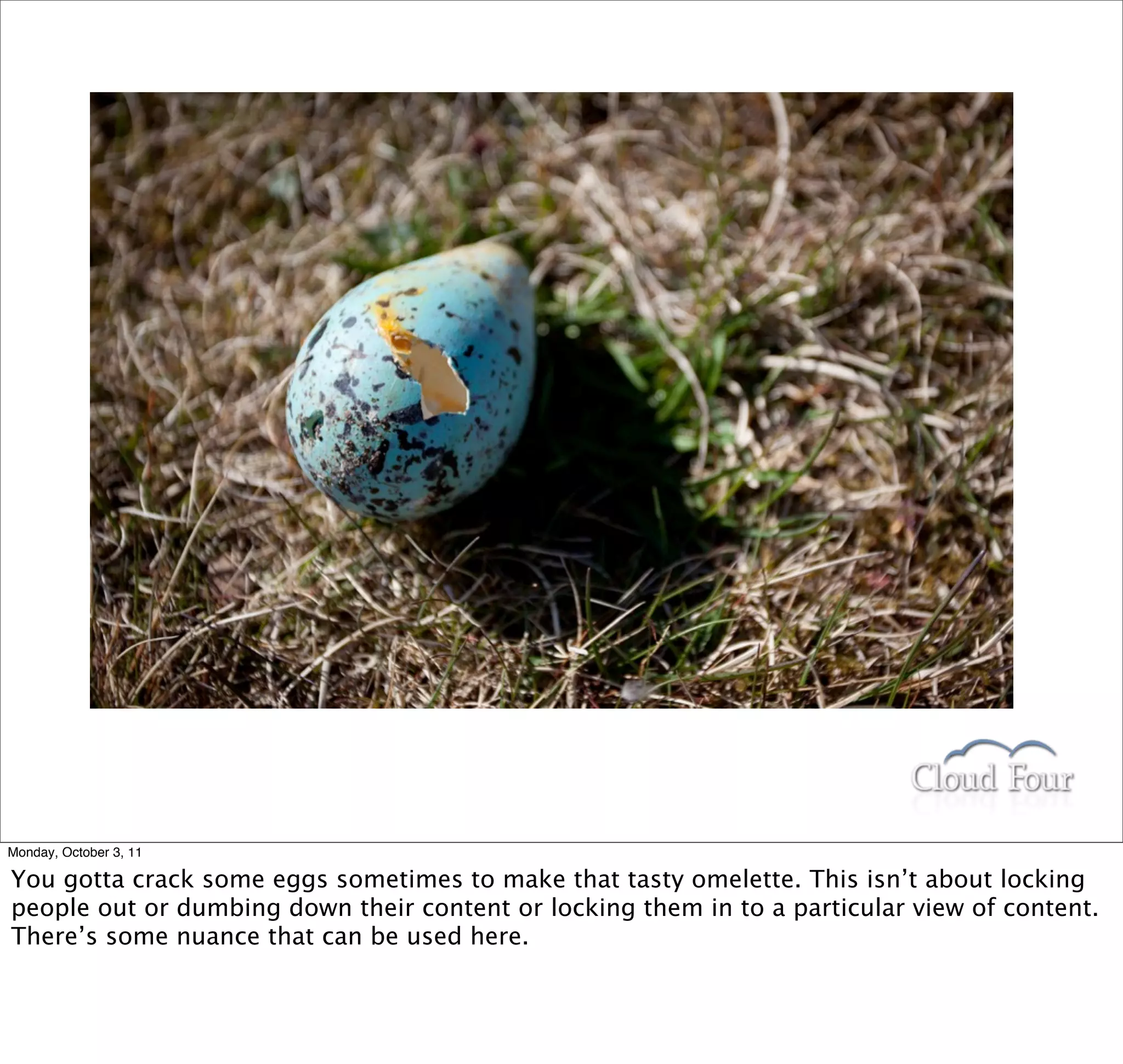 Monday, October 3, 11

You gotta crack some eggs sometimes to make that tasty omelette. This isn’t about locking
people out or dumbing down their content or locking them in to a particular view of content.
There’s some nuance that can be used here.
 