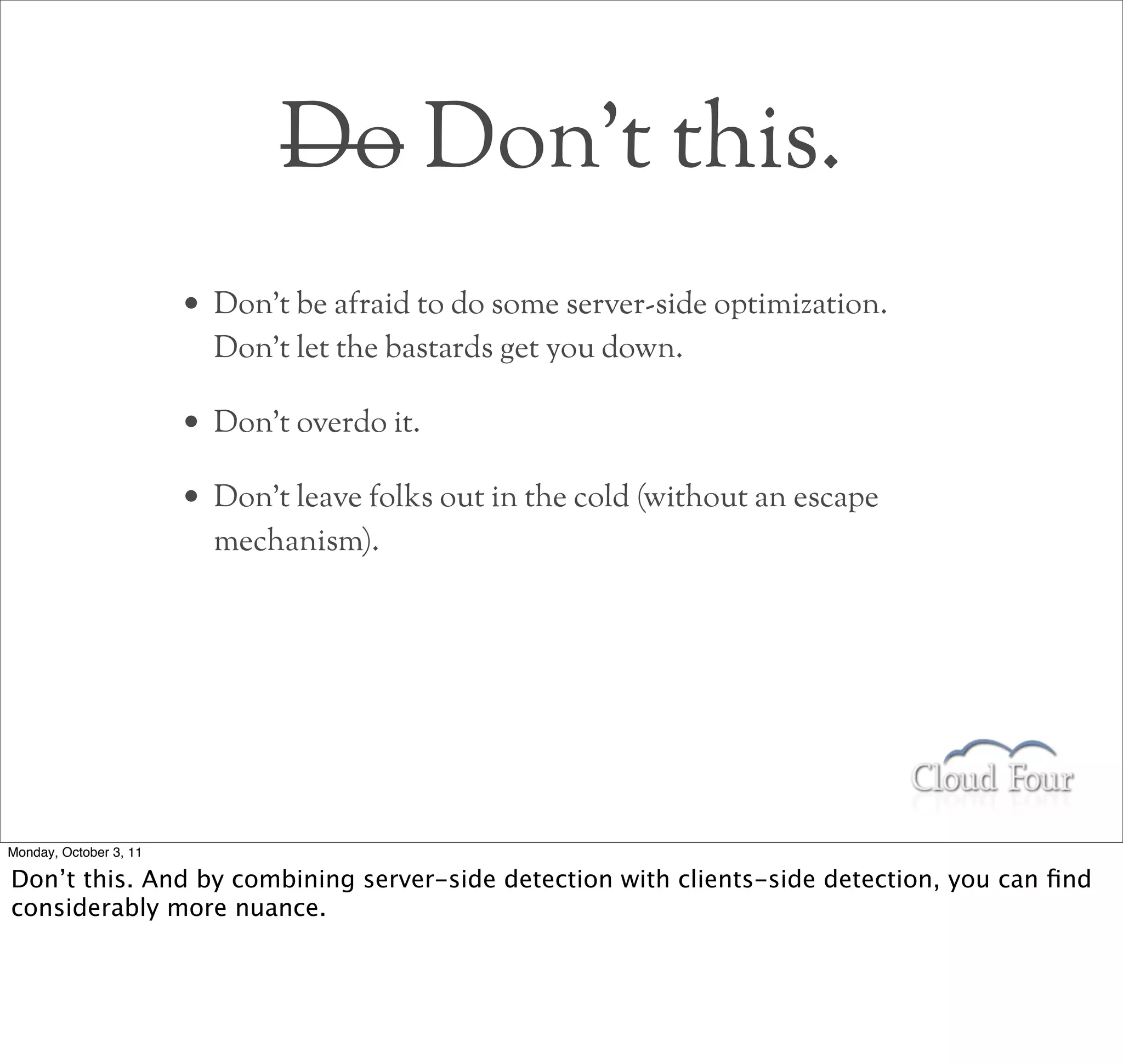 Do Don’t this.
                        • Don’t be afraid to do some server-side optimization.
                          Don’t let the bastards get you down.

                        • Don’t overdo it.
                        • Don’t leave folks out in the cold (without an escape
                          mechanism).




Monday, October 3, 11

Don’t this. And by combining server-side detection with clients-side detection, you can ﬁnd
considerably more nuance.
 