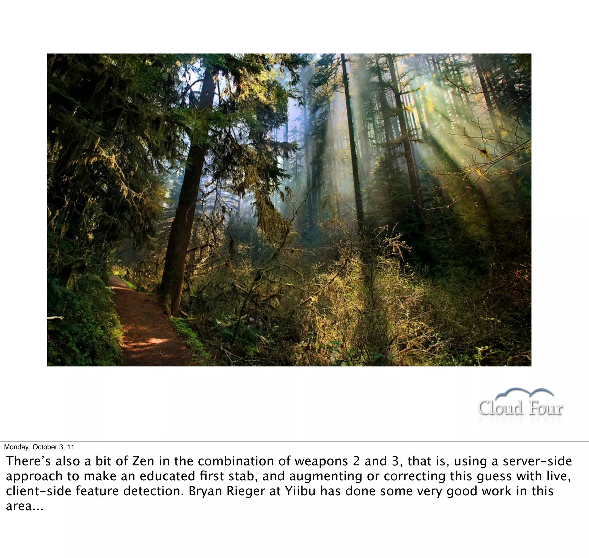 Monday, October 3, 11

There’s also a bit of Zen in the combination of weapons 2 and 3, that is, using a server-side
approach to make an educated ﬁrst stab, and augmenting or correcting this guess with live,
client-side feature detection. Bryan Rieger at Yiibu has done some very good work in this
area...
 