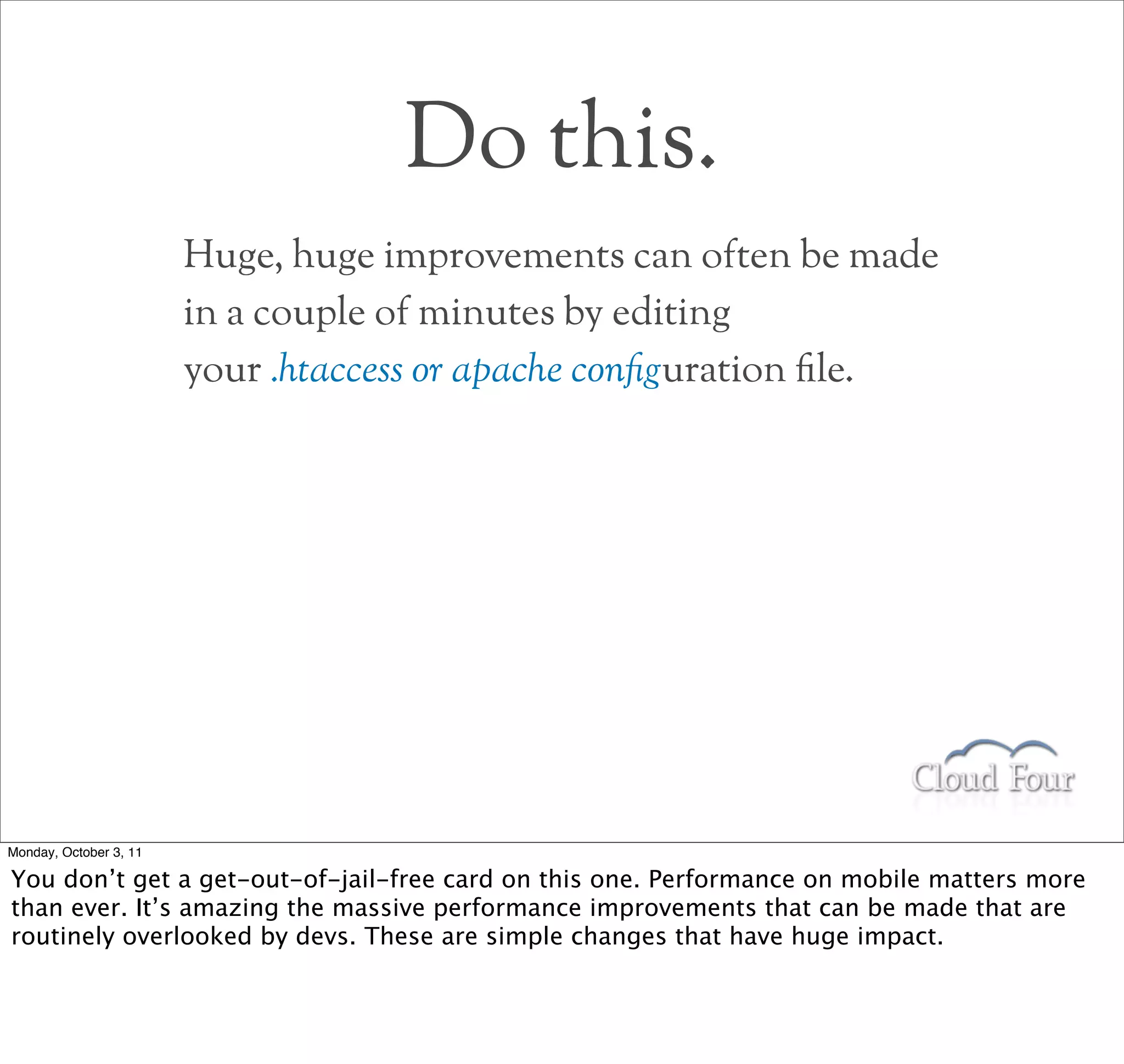 Do this.
                        Huge, huge improvements can often be made
                        in a couple of minutes by editing
                        your .htaccess or apache conguration le.




Monday, October 3, 11

You don’t get a get-out-of-jail-free card on this one. Performance on mobile matters more
than ever. It’s amazing the massive performance improvements that can be made that are
routinely overlooked by devs. These are simple changes that have huge impact.
 