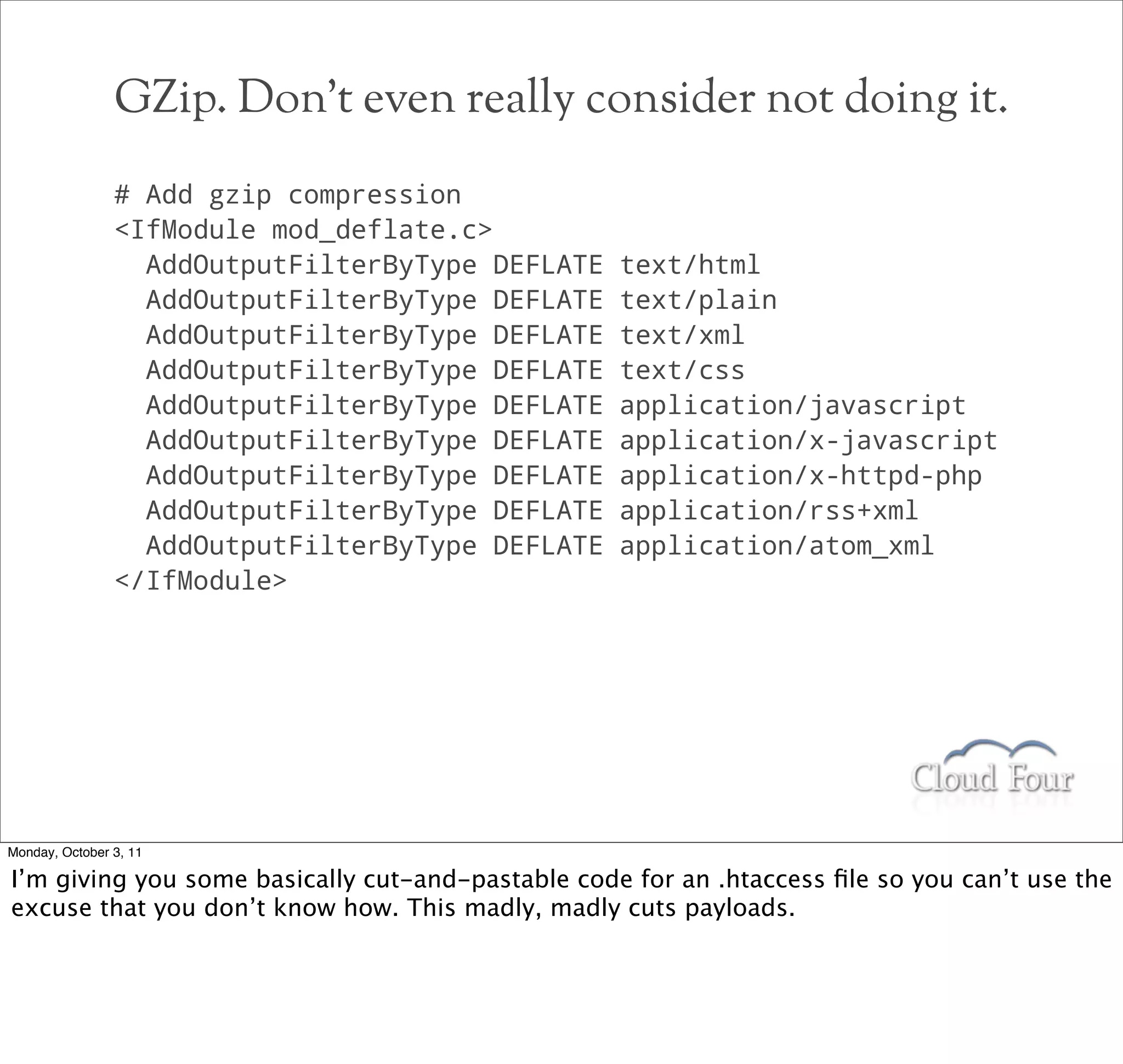 GZip. Don’t even really consider not doing it.
                # Add gzip compression
                IfModule mod_deflate.c
                  AddOutputFilterByType DEFLATE    text/html
                  AddOutputFilterByType DEFLATE    text/plain
                  AddOutputFilterByType DEFLATE    text/xml
                  AddOutputFilterByType DEFLATE    text/css
                  AddOutputFilterByType DEFLATE    application/javascript
                  AddOutputFilterByType DEFLATE    application/x-javascript
                  AddOutputFilterByType DEFLATE    application/x-httpd-php
                  AddOutputFilterByType DEFLATE    application/rss+xml
                  AddOutputFilterByType DEFLATE    application/atom_xml
                /IfModule




Monday, October 3, 11

I’m giving you some basically cut-and-pastable code for an .htaccess ﬁle so you can’t use the
excuse that you don’t know how. This madly, madly cuts payloads.
 