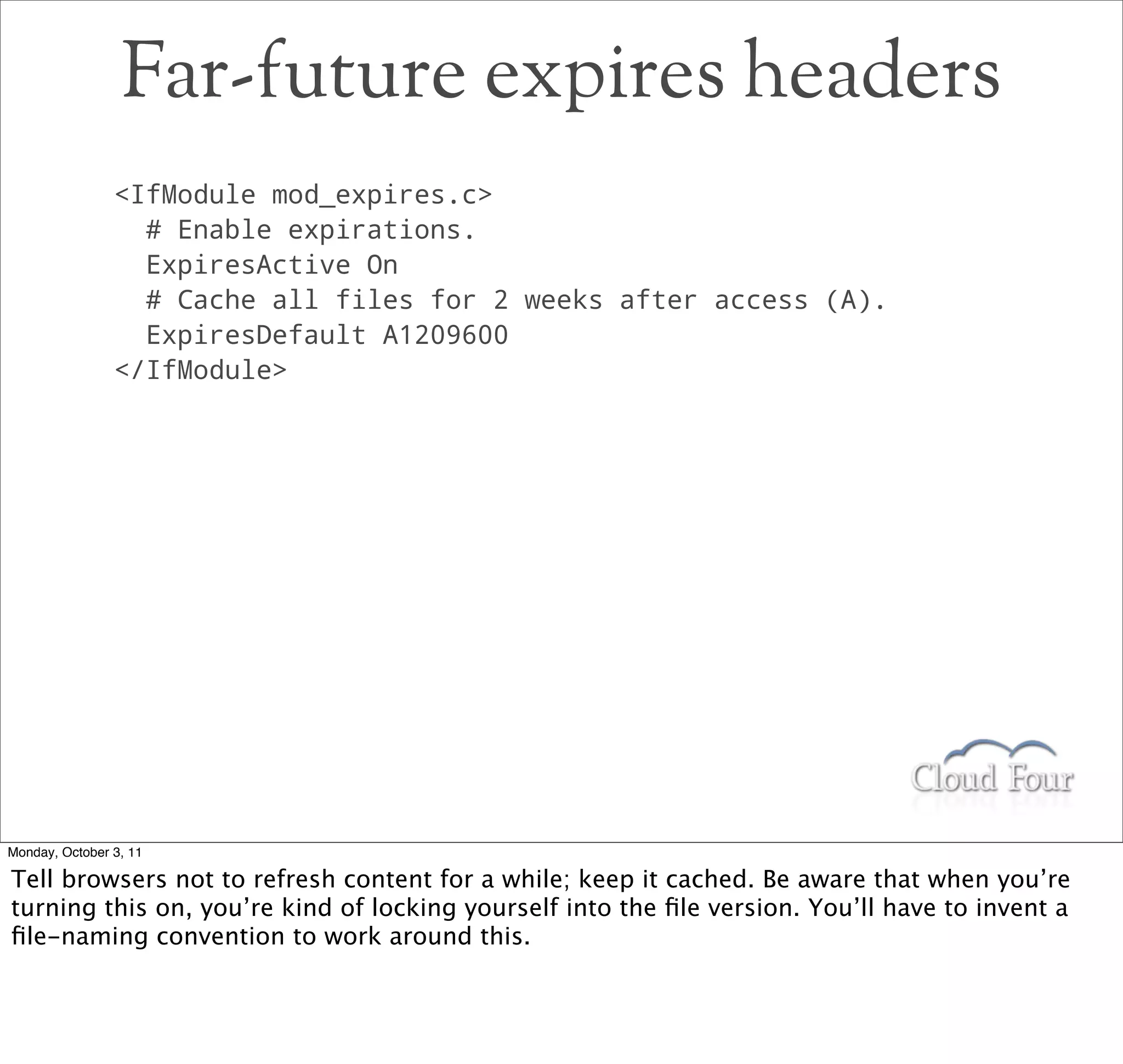 Far-future expires headers
                IfModule mod_expires.c
                  # Enable expirations.
                  ExpiresActive On
                  # Cache all files for 2 weeks after access (A).
                  ExpiresDefault A1209600
                /IfModule




Monday, October 3, 11

Tell browsers not to refresh content for a while; keep it cached. Be aware that when you’re
turning this on, you’re kind of locking yourself into the ﬁle version. You’ll have to invent a
ﬁle-naming convention to work around this.
 