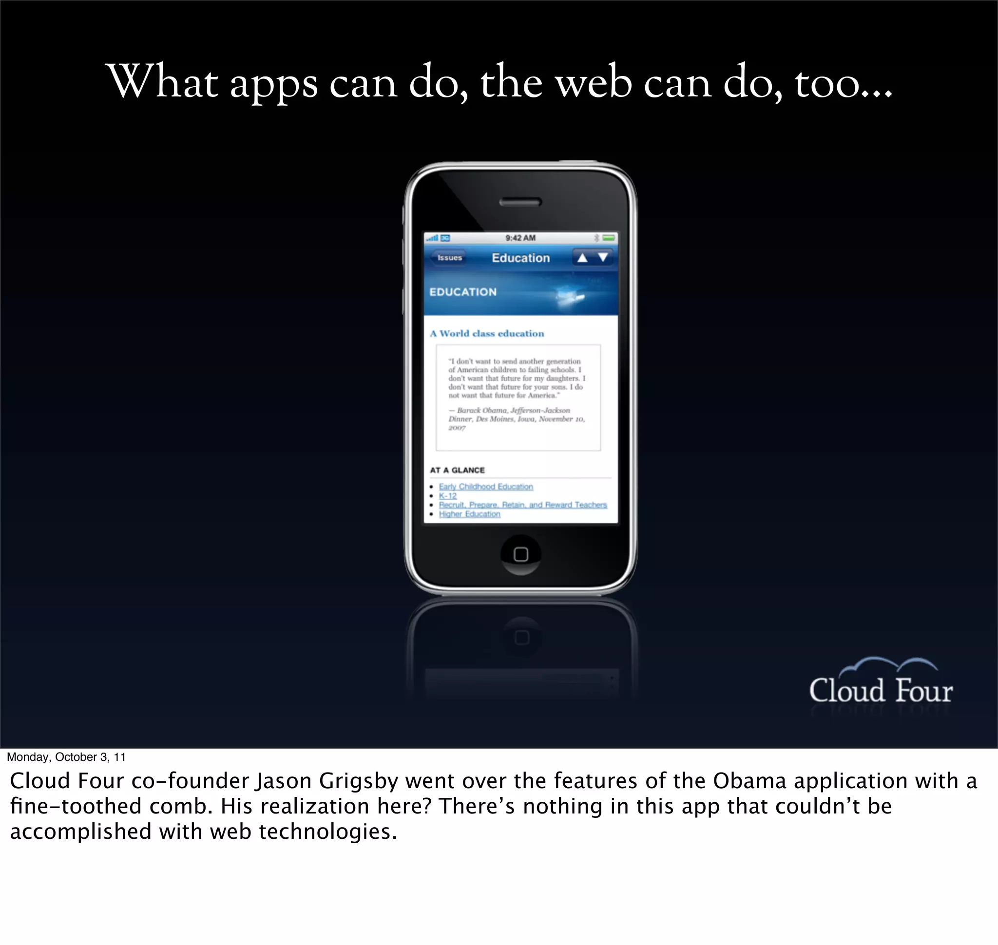 What apps can do, the web can do, too...




Monday, October 3, 11

Cloud Four co-founder Jason Grigsby went over the features of the Obama application with a
ﬁne-toothed comb. His realization here? There’s nothing in this app that couldn’t be
accomplished with web technologies.
 