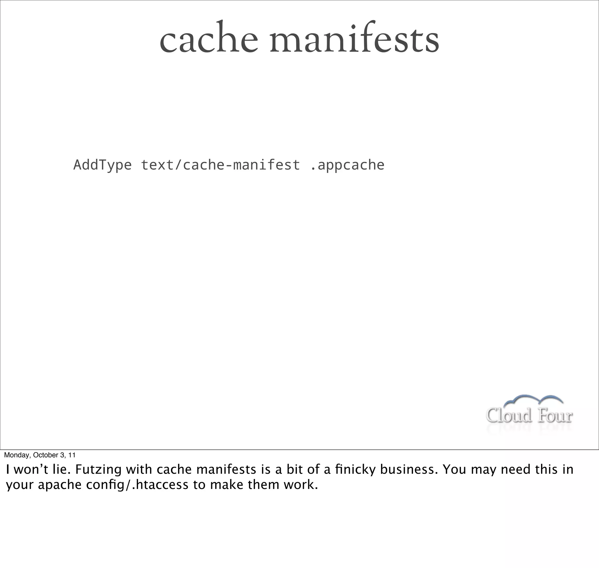 cache manifests

                    AddType text/cache-manifest .appcache




Monday, October 3, 11

I won’t lie. Futzing with cache manifests is a bit of a ﬁnicky business. You may need this in
your apache conﬁg/.htaccess to make them work.
 