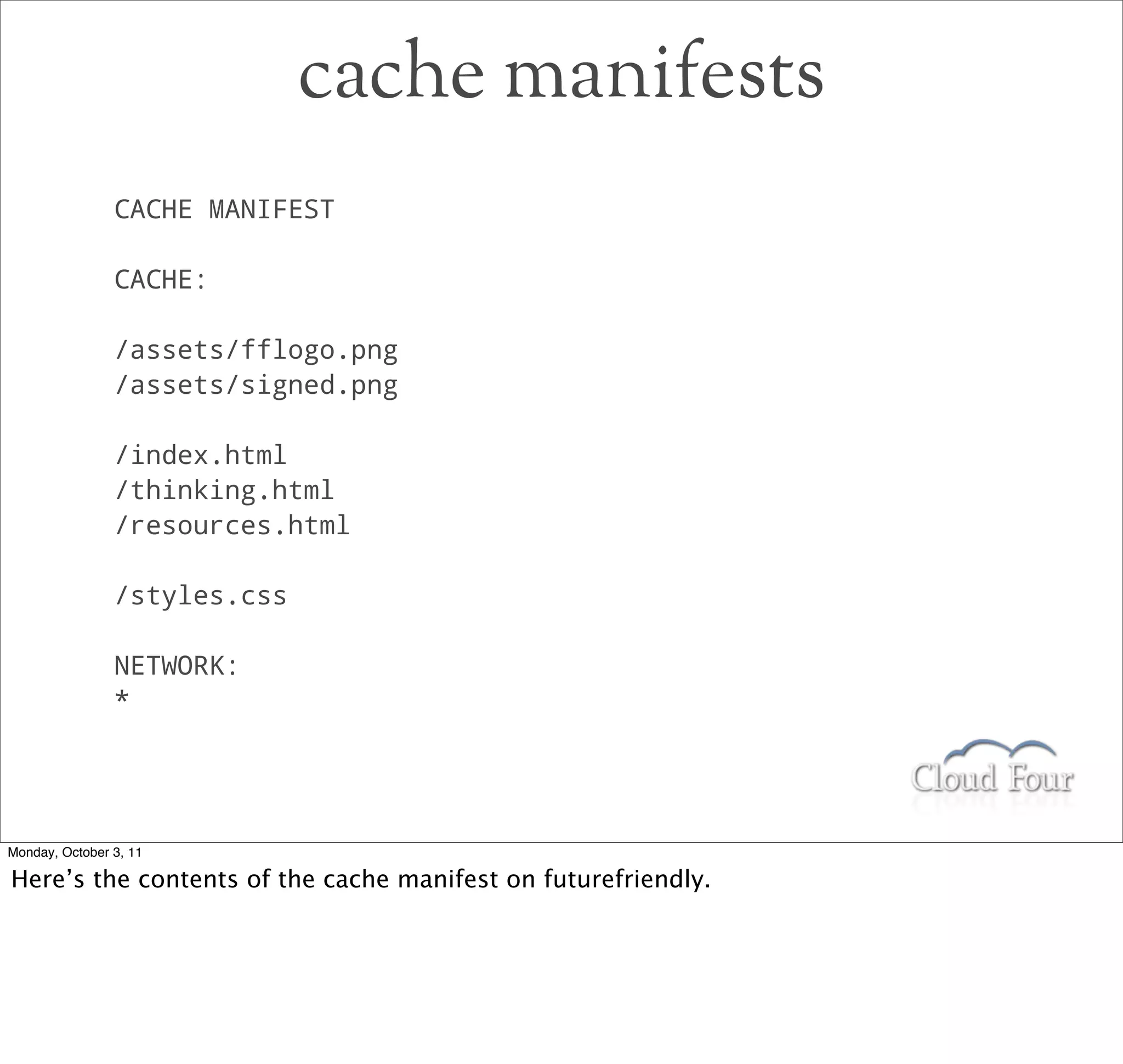 cache manifests
                CACHE MANIFEST

                CACHE:

                /assets/fflogo.png
                /assets/signed.png

                /index.html
                /thinking.html
                /resources.html

                /styles.css

                NETWORK:
                *




Monday, October 3, 11

Here’s the contents of the cache manifest on futurefriendly.
 
