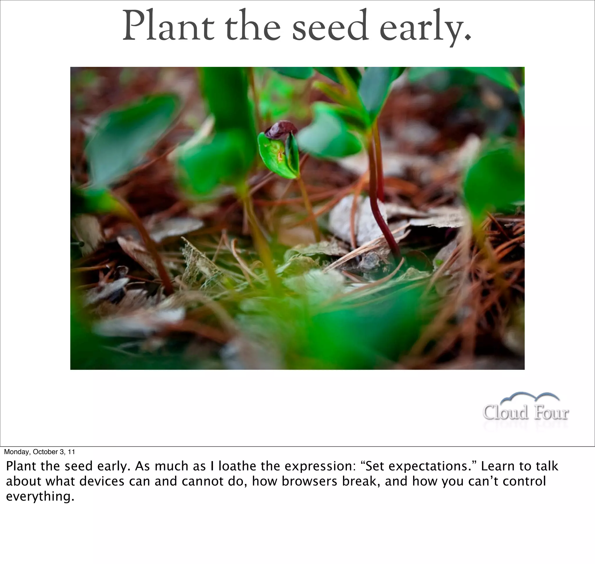 Plant the seed early.




Monday, October 3, 11

Plant the seed early. As much as I loathe the expression: “Set expectations.” Learn to talk
about what devices can and cannot do, how browsers break, and how you can’t control
everything.
 