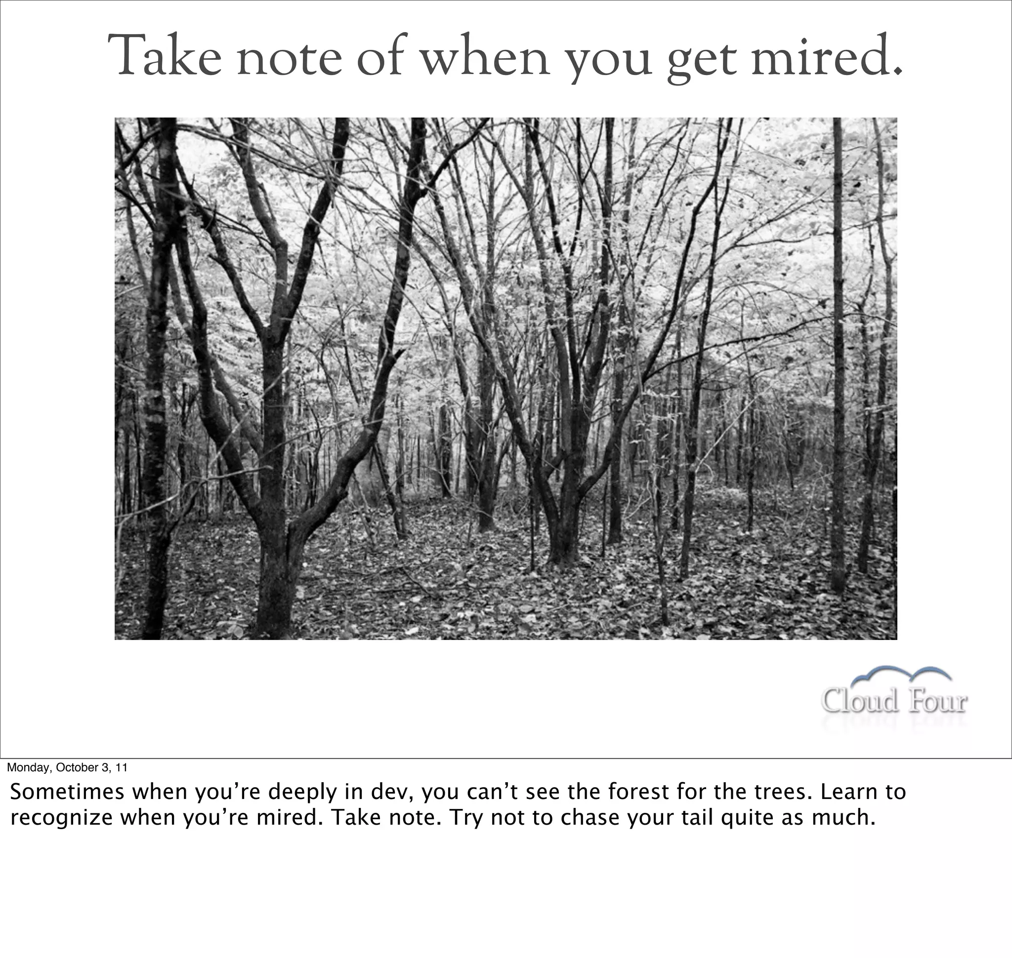 Take note of when you get mired.




Monday, October 3, 11

Sometimes when you’re deeply in dev, you can’t see the forest for the trees. Learn to
recognize when you’re mired. Take note. Try not to chase your tail quite as much.
 