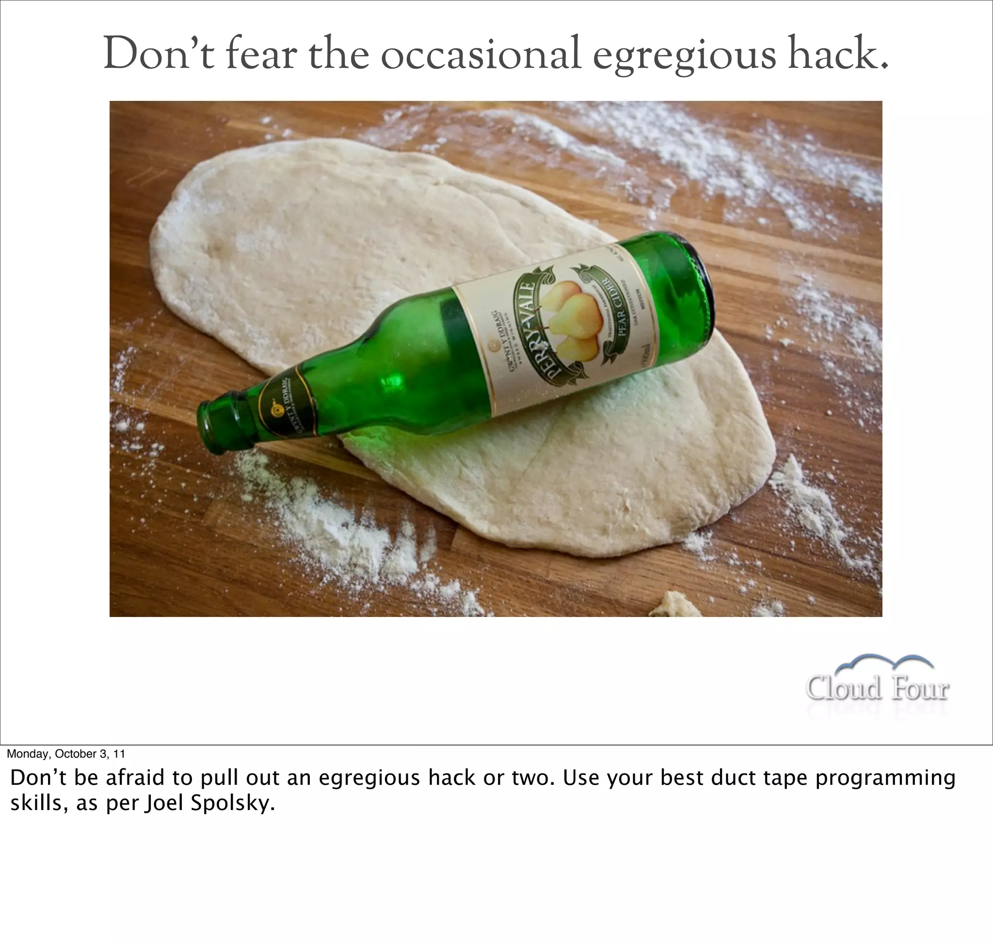Don’t fear the occasional egregious hack.




Monday, October 3, 11

Don’t be afraid to pull out an egregious hack or two. Use your best duct tape programming
skills, as per Joel Spolsky.
 