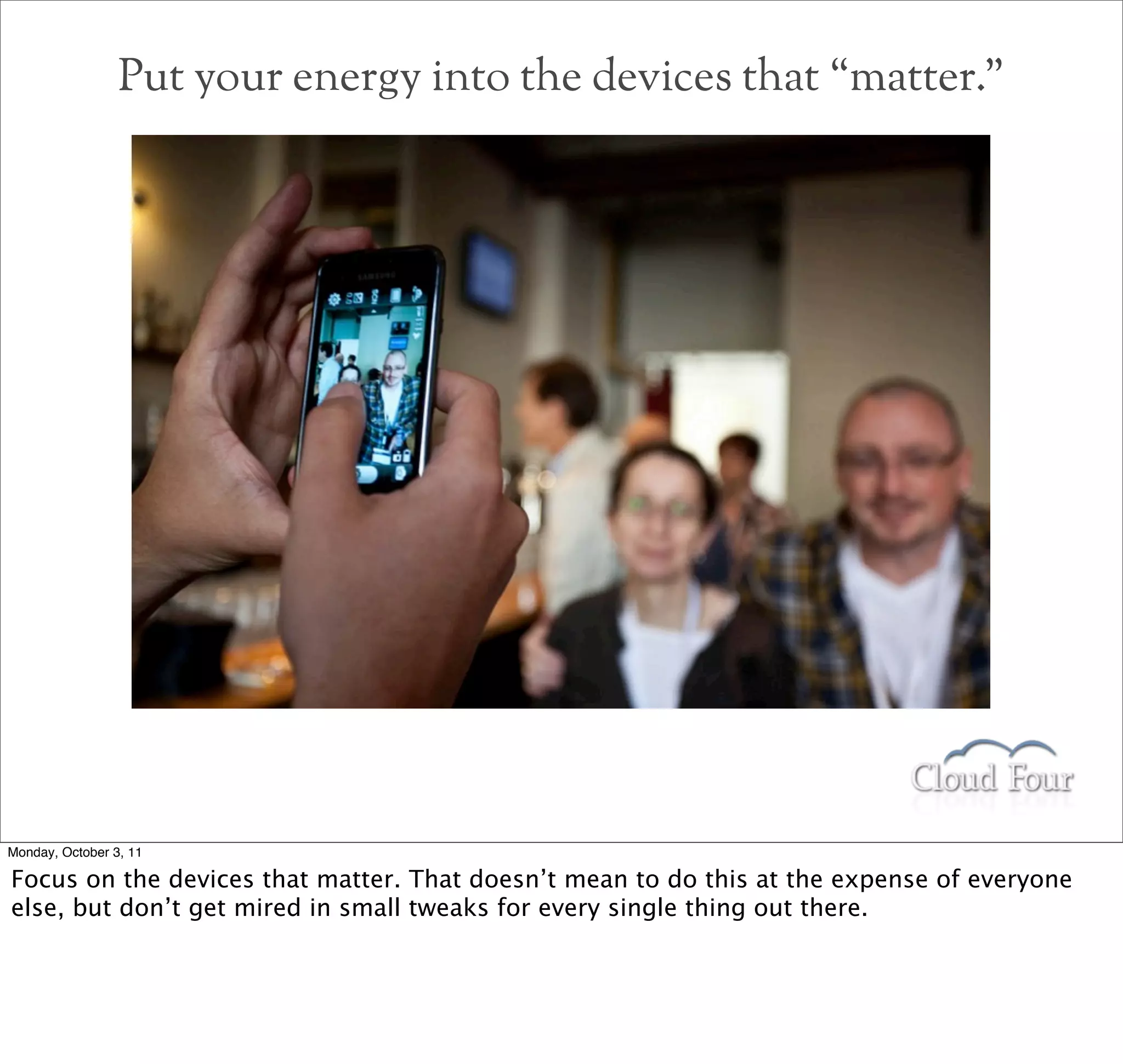 Put your energy into the devices that “matter.”




Monday, October 3, 11

Focus on the devices that matter. That doesn’t mean to do this at the expense of everyone
else, but don’t get mired in small tweaks for every single thing out there.
 