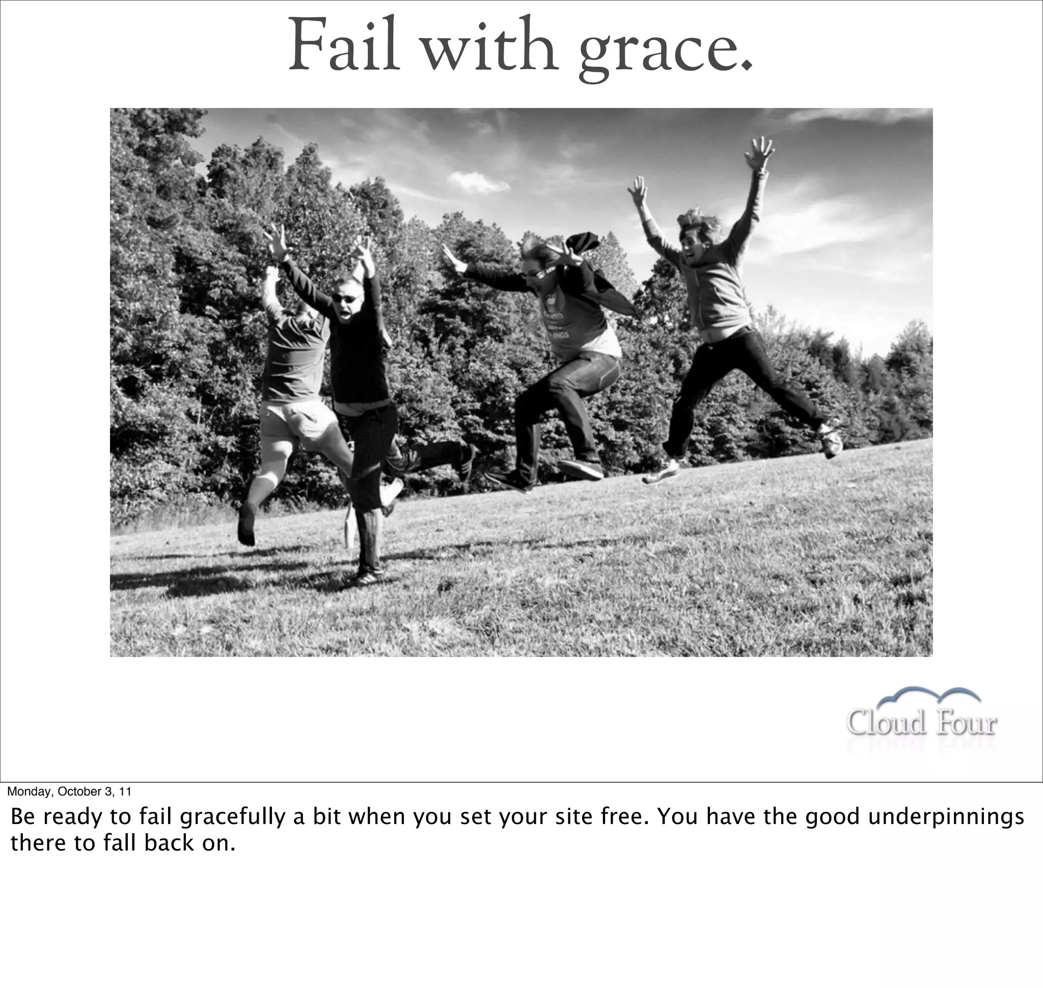 Fail with grace.




Monday, October 3, 11

Be ready to fail gracefully a bit when you set your site free. You have the good underpinnings
there to fall back on.
 