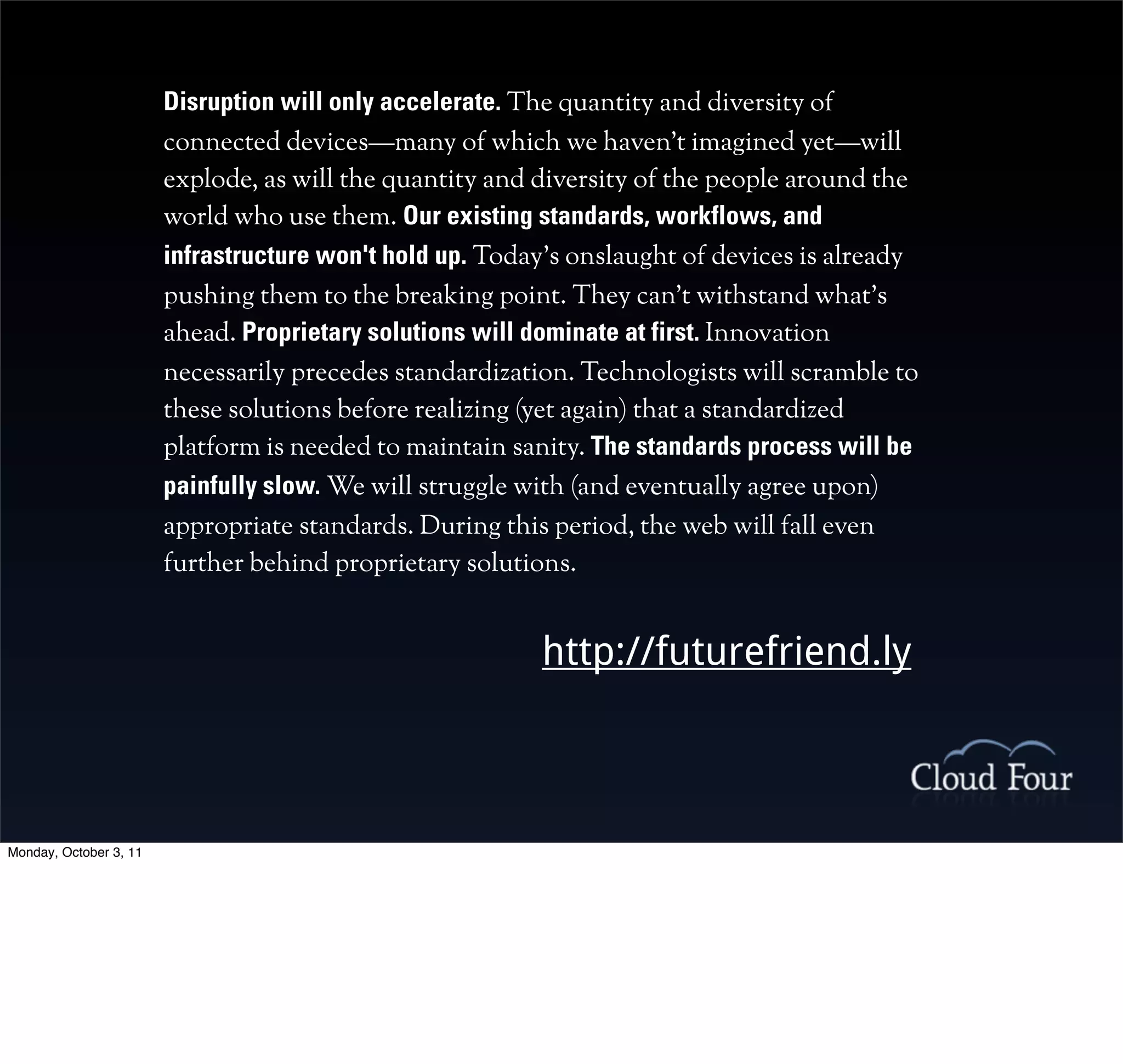 Disruption will only accelerate. The quantity and diversity of
                        connected devices—many of which we haven't imagined yet—will
                        explode, as will the quantity and diversity of the people around the
                        world who use them. Our existing standards, workflows, and
                        infrastructure won't hold up. Today's onslaught of devices is already
                        pushing them to the breaking point. They can't withstand what's
                        ahead. Proprietary solutions will dominate at first. Innovation
                        necessarily precedes standardization. Technologists will scramble to
                        these solutions before realizing (yet again) that a standardized
                        platform is needed to maintain sanity. The standards process will be
                        painfully slow. We will struggle with (and eventually agree upon)
                        appropriate standards. During this period, the web will fall even
                        further behind proprietary solutions.


                                                          http://futurefriend.ly



Monday, October 3, 11
 