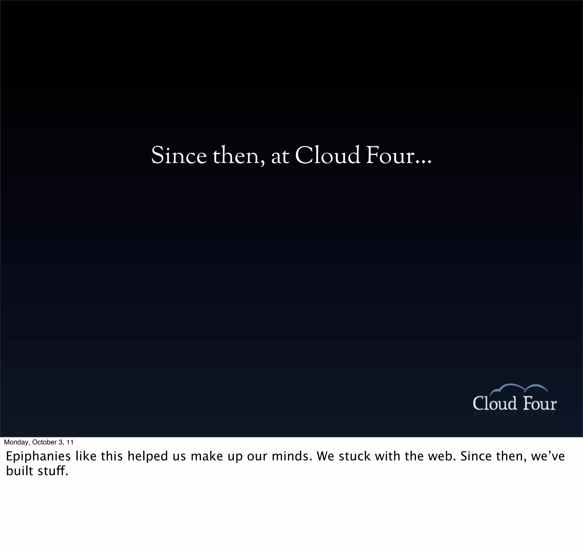 Since then, at Cloud Four...




Monday, October 3, 11

Epiphanies like this helped us make up our minds. We stuck with the web. Since then, we’ve
built stuff.
 