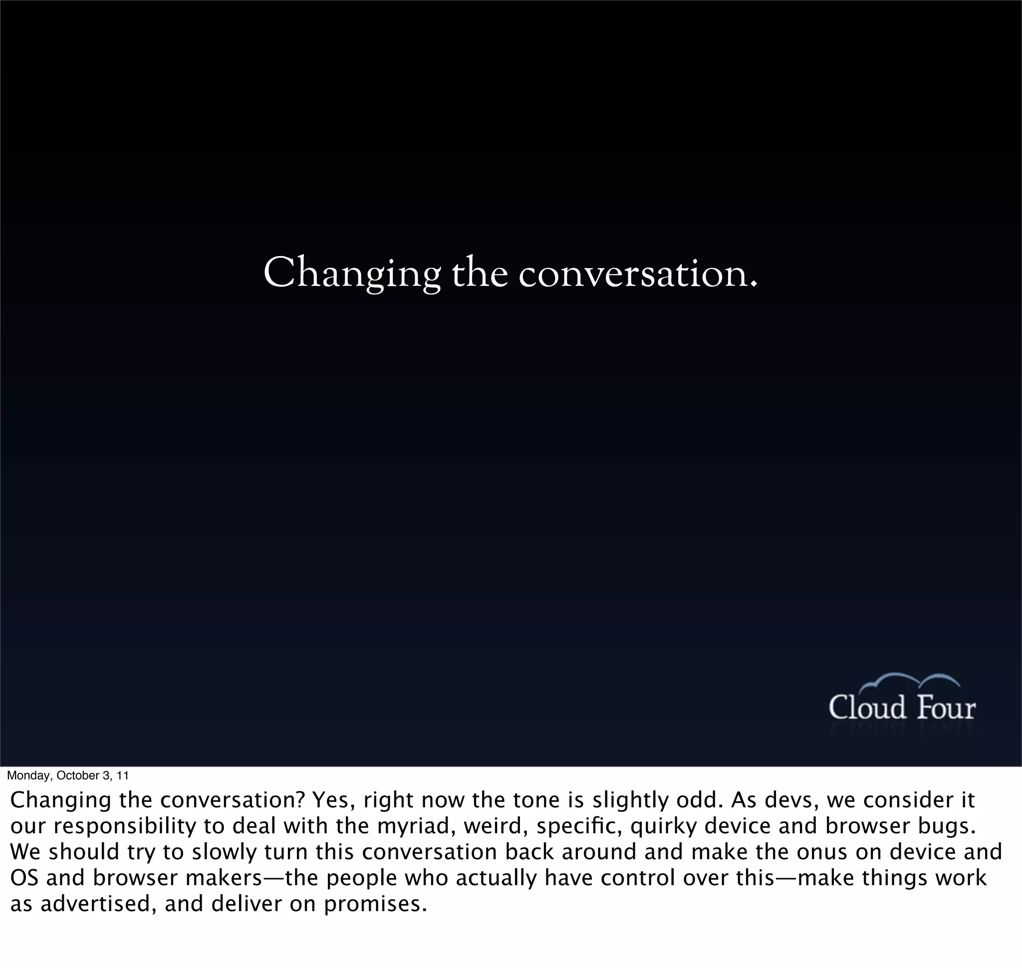 Changing the conversation.




Monday, October 3, 11

Changing the conversation? Yes, right now the tone is slightly odd. As devs, we consider it
our responsibility to deal with the myriad, weird, speciﬁc, quirky device and browser bugs.
We should try to slowly turn this conversation back around and make the onus on device and
OS and browser makers—the people who actually have control over this—make things work
as advertised, and deliver on promises.
 